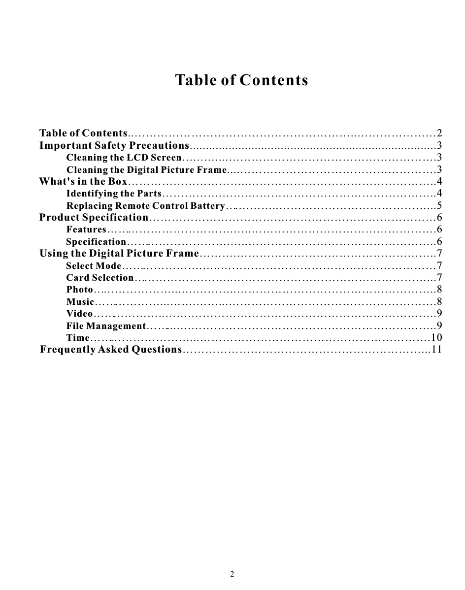 Table of ContentsTable of Contents..…………………………………………………..…………………2Important Safety Precautions............................................................................3      Cleaning the LCD Screen. ..….…...……………………………………………….3Cleaning the Digital Picture Frame....…………………………………………….3What&apos;s in the Box…………………………..…………………………………………..4Identifying the Parts…………….…….…………………………………………..4Replacing Remote Control Battery….………..…………………………………...5Product Specification…………………………….……………………………………6Features…………………………….…..………………………………………….6Specification……………………….…..…………………………………………..6Using the Digital Picture Frame……….……………………………………………..7Select Mode………………….…..…………………………………………………7Card Selection……………….……..……………………………………………...7Photo…………………...….………..……………………………………………..8Music………………...…….……...……………………………………………….8Video………………..…….………………………………………………………..9File Management……...….………………………………………………………..9Time………………………...…………………………………………………….10Frequently Asked Questions………………………………………………………...11