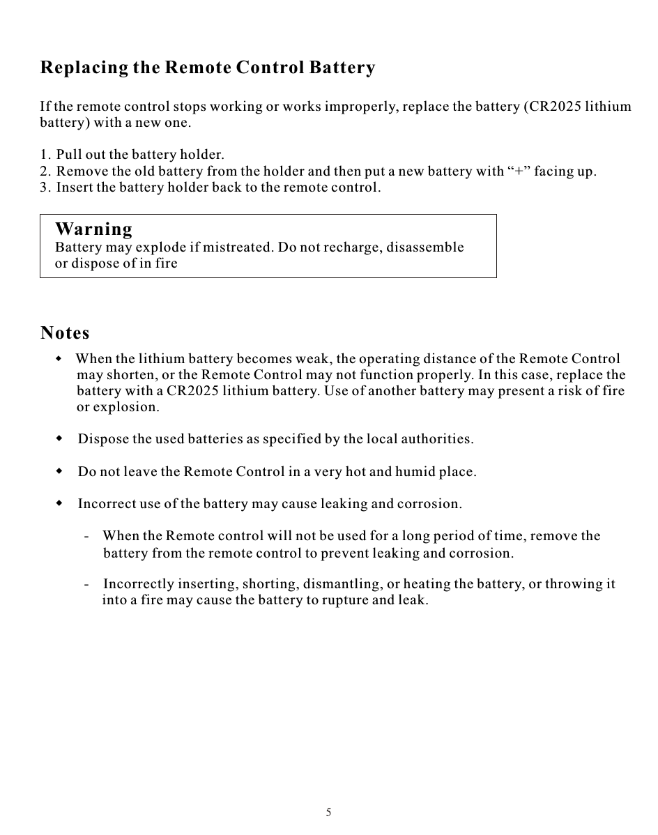 Replacing the Remote Control BatteryIf the remote control stops working or works improperly, replace the battery (CR2025 lithium battery) with a new one.1. Pull out the battery holder.2. Remove the old battery from the holder and then put a new battery with “+” facing up.3. Insert the battery holder back to the remote control.WarningBattery may explode if mistreated. Do not recharge, disassembleor dispose of in fireNotes    When the lithium battery becomes weak, the operating distance of the Remote Control          may shorten, or the Remote Control may not function properly. In this case, replace the          battery with a CR2025 lithium battery. Use of another battery may present a risk of fire           or explosion.     Dispose the used batteries as specified by the local authorities.  Do not leave the Remote Control in a very hot and humid place.  Incorrect use of the battery may cause leaking and corrosion.   - When the Remote control will not be used for a long period of time, remove the                       -   Incorrectly inserting, shorting, dismantling, or heating the battery, or throwing it                  into a fire may cause the battery to rupture and leak.battery from the remote control to prevent leaking and corrosion.