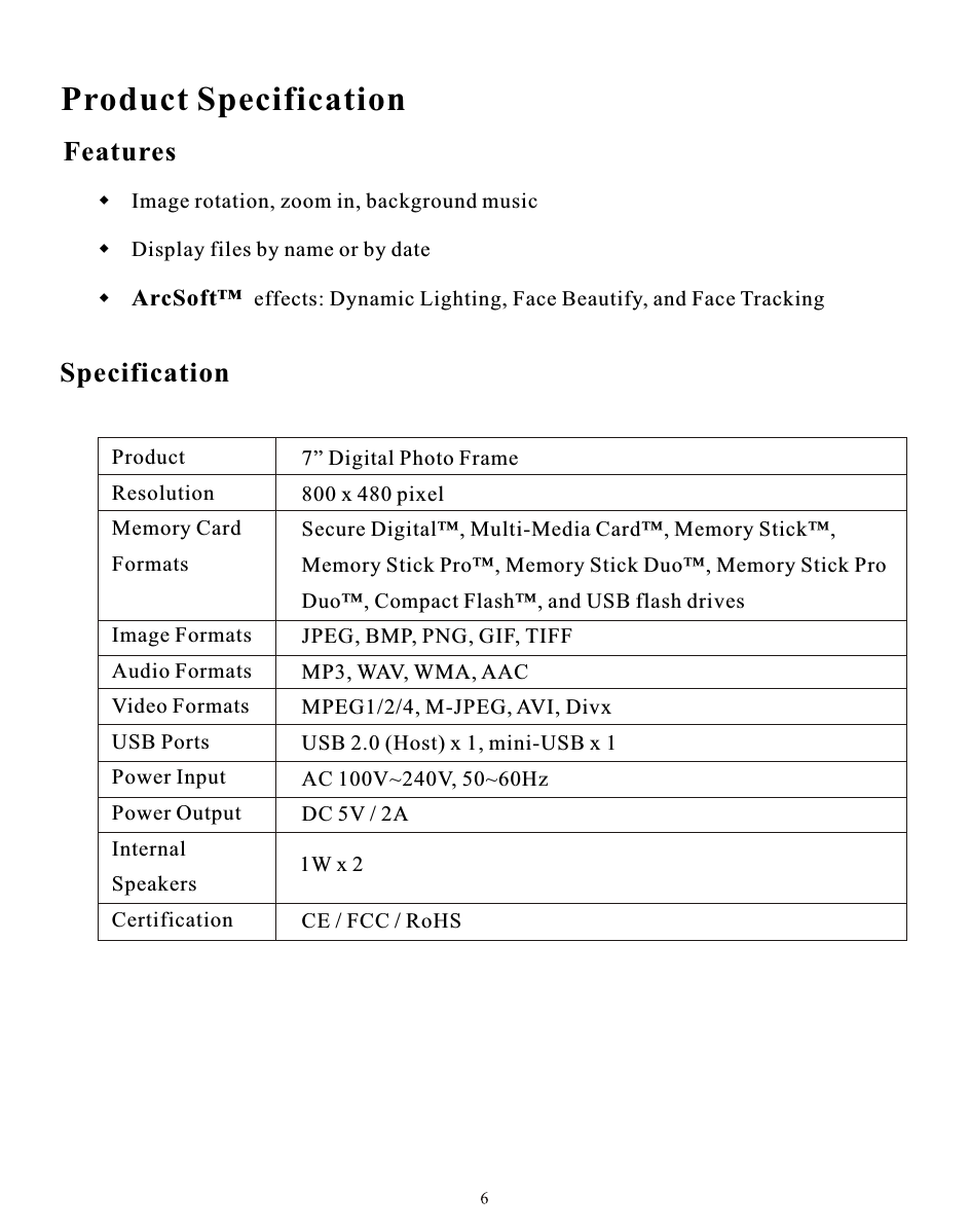 Product SpecificationProduct                     Resolution               Memory Card          Formats                                                        Image Formats         Audio Formats         Video Formats         USB Ports                Power Input              Power Output           Internal                     SpeakersCertification            7” Digital Photo Frame800 x 480 pixelSecure Digital™, Multi-Media Card™, Memory Stick™,Memory Stick Pro™, Memory Stick Duo™, Memory Stick ProDuo™, Compact Flash™, and USB flash drivesJPEG, BMP, PNG, GIF, TIFFMP3, WAV, WMA, AACMPEG1/2/4, M-JPEG, AVI, DivxUSB 2.0 (Host) x 1, mini-USB x 1AC 100V~240V, 50~60HzDC 5V / 2ACE / FCC / RoHS Features      Specification1W x 2 Image rotation, zoom in, background music  Display files by name or by date ArcSoft™  effects: Dynamic Lighting, Face Beautify, and Face Tracking