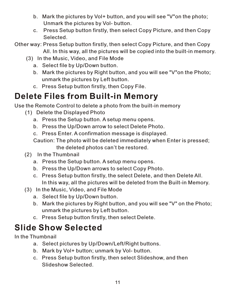 11             b.   Mark the pictures by Vol+ button, and you will see &quot;V&quot;on the photo;                     Unmark the pictures by Vol- button.             c.    Press Setup button firstly, then select Copy Picture, and then Copy                     Selected.Other way: Press Setup button firstly, then select Copy Picture, and then Copy                     All. In this way, all the pictures will be copied into the built-in memory.        (3)   In the Music, Video, and File Mode             a.   Select file by Up/Down button.             b.   Mark the pictures by Right button, and you will see &quot;V&quot;on the Photo;                    unmark the pictures by Left button.             c.   Press Setup button firstly, then Copy File.Delete Files from Built-in MemoryUse the Remote Control to delete a photo from the built-in memory    (1)   Delete the Displayed Photo             a.   Press the Setup button. A setup menu opens.             b.   Press the Up/Down arrow to select Delete Photo.             c.   Press Enter. A confirmation message is displayed.             Caution: The photo will be deleted immediately when Enter is pressed;                              the deleted photos can’t be restored.       (2)    In the Thumbnail             a.   Press the Setup button. A setup menu opens.             b.   Press the Up/Down arrows to select Copy Photo.             c.   Press Setup button firstly, the select Delete, and then Delete All.                    In this way, all the pictures will be deleted from the Built-in Memory.       (3)   In the Music, Video, and File Mode             a.   Select file by Up/Down button.             b.   Mark the pictures by Right button, and you will see &quot;V&quot; on the Photo;                    unmark the pictures by Left button.             c.   Press Setup button firstly, then select Delete.Slide Show SelectedIn the Thumbnail             a.   Select pictures by Up/Down/Left/Right buttons.             b.   Mark by Vol+ button; unmark by Vol- button.             c.   Press Setup button firstly, then select Slideshow, and then                    Slideshow Selected.