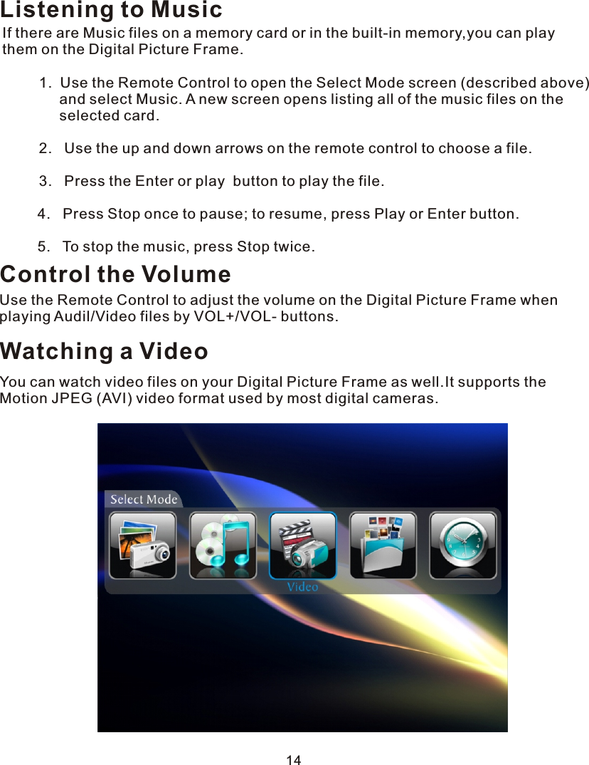 Listening to MusicIf there are Music files on a memory card or in the built-in memory,you can play them on the Digital Picture Frame.         1.  Use the Remote Control to open the Select Mode screen (described above)              and select Music. A new screen opens listing all of the music files on the               selected card.         2.   Use the up and down arrows on the remote control to choose a file.         3.   Press the Enter or play  button to play the file.  4.   Press Stop once to pause; to resume, press Play or Enter button.  5.   To stop the music, press Stop twice.Control the VolumeUse the Remote Control to adjust the volume on the Digital Picture Frame when playing Audil/Video files by VOL+/VOL- buttons.Watching a VideoYou can watch video files on your Digital Picture Frame as well.It supports the Motion JPEG (AVI) video format used by most digital cameras. 14