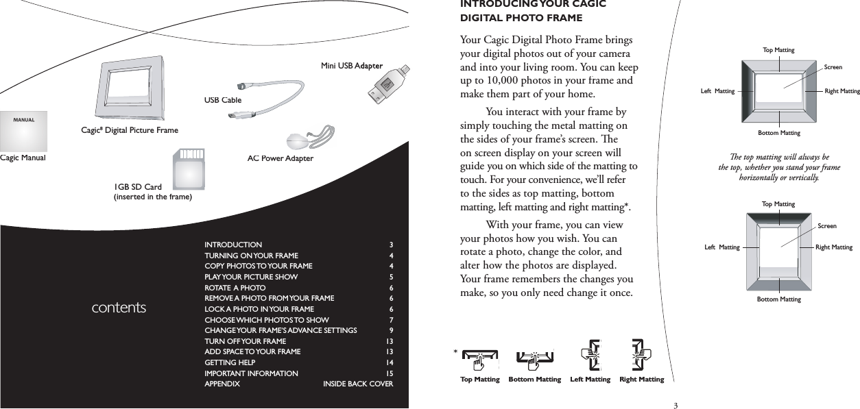 3INTRODUCING YOUR CAGIC DIGITAL PHOTO FRAMEYour Cagic Digital Photo Frame brings your digital photos out of your cameraand into your living room. You can keep up to 10,000 photos in your frame and make them part of your home.  You interact with your frame by simply touching the metal matting on the sides of your frame’s screen.   e on screen display on your screen will guide you on which side of the matting to touch. For your convenience, we’ll refer to the sides as top matting, bottom matting, left matting and right matting*.  With your frame, you can view your photos how you wish. You can rotate a photo, change the color, and alter how the photos are displayed.Your frame remembers the changes you make, so you only need change it once.  e top matting will always be the top, whether you stand your frame horizontally or vertically.AC/DC Power JackCard DoorLatchSD/MMC/MS/xDMemory Card SlotCF Memory Card SlotStorage SD CardUSB PortReset ButtonRight MattingLeft  MattingScreenTop MattingBottom MattingScreenTop MattingBottom MattingRight MattingLeft  MattingAC/DC Power JackCard DoorLatchSD/MMC/MS/xDMemory Card SlotCF Memory Card SlotStorage SD CardUSB PortReset ButtonRight MattingLeft  MattingScreenTop MattingBottom MattingScreenTop MattingBottom MattingRight MattingLeft  MattingINTRODUCTION   3TURNING ON YOUR FRAME  4COPY PHOTOS TO YOUR FRAME  4PLAY YOUR PICTURE SHOW  5ROTATE A PHOTO  6REMOVE A PHOTO FROM YOUR FRAME  6LOCK A PHOTO IN YOUR FRAME  6CHOOSE WHICH PHOTOS TO SHOW  7CHANGE YOUR FRAME’S ADVANCE SETTINGS  9TURN OFF YOUR FRAME  13ADD SPACE TO YOUR FRAME  13GETTING HELP   14IMPORTANT INFORMATION  15APPENDIX     INSIDE BACK COVER contentsAC Power AdapterCagic ManualCagic8 Digital Picture FrameBottom MattingTop MattingLeft MattingRight Matting*1GB SD Card (inserted in the frame)USB CableMini USB AdapterMini USB Adapter