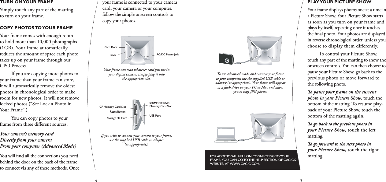 45PLAY YOUR PICTURE SHOWYour frame displays photos one at a time in a Picture Show. Your Picture Show starts as soon as you turn on your frame and plays by itself, repeating once it reaches the ﬁ nal photo. Your photos are displayed in reverse chronological order, unless you choose to display them diﬀ erently.  To control your Picture Show, touch any part of the matting to show the onscreen controls. You can then choose to pause your Picture Show, go back to the previous photo or move forward to the following photo.To pause your frame on the current photo in your Picture Show,touch the bottom of the matting. To resume play-back of your Picture Show, touch the bottom of the matting again.To go back to the previous photo in your Picture Show, touch the left matting.To go forward to the next photo in your Picture Show, touch the right matting.FOR ADDITIONAL HELP ON CONNECTING TO YOUR FRAME,  YOU CAN GO TO THE HELP SECTION OF CAGIC’S WEBSITE,  AT WWW.CAGIC.COM.To use advanced mode and connect your frame to your computer, use the supplied USB cable or adapter (as appropriate). Your frame will appear as a ﬂ ash drive on your PC or Mac and allow you to copy JPG photos.AC/DC Power JackCard DoorLatchSD/MMC/MS/xDMemory Card SlotCF Memory Card SlotStorage SD CardUSB PortReset ButtonRight MattingLeft  MattingScreenTop MattingBottom MattingScreenTop MattingBottom MattingRight MattingLeft  MattingAC/DC Power JackCard DoorLatchSD/MMC/MS/xDMemory Card SlotCF Memory Card SlotStorage SD CardUSB PortReset ButtonRight MattingLeft  MattingScreenTop MattingBottom MattingScreenTop MattingBottom MattingRight MattingLeft  MattingTURN ON YOUR FRAMESimply touch any part of the matting to turn on your frame.COPY PHOTOS TO YOUR FRAMEYour frame comes with enough room to hold more than 10,000 photographs (1GB). Your frame automatically reduces the amount of space each photo takes up on your frame through our CPO Process.  If you are copying more photos to your frame than your frame can store, it will automatically remove the oldest photos in chronological order to make room for new photos. It will not remove locked photos (“See Lock a Photo in Your Frame”.)You can copy photos to your frame from three diﬀ erent sources:Your camera’s memory card Directly from your camera From your computer (Advanced Mode) You will ﬁ nd all the connections you need behind the door on the back of the frame to connect via any of these methods. Once your frame is connected to your camera card, your camera or your computer, follow the simple onscreen controls to copy your photos.AC/DC Power JackCard DoorLatchSD/MMC/MS/xDMemory Card SlotCF Memory Card SlotStorage SD CardUSB PortReset ButtonRight MattingLeft  MattingScreenTop MattingBottom MattingScreenTop MattingBottom MattingRight MattingLeft  MattingYour frame can read whatever card you use in your digital camera; simply plug it into the appropriate slot.AC/DC Power JackCard DoorLatchSD/MMC/MS/xDMemory Card SlotCF Memory Card SlotStorage SD CardUSB PortReset ButtonRight MattingLeft  MattingScreenTop MattingBottom MattingScreenTop MattingBottom MattingRight MattingLeft  MattingIf you wish to connect your camera to your frame, use the supplied USB cable or adapter (as appropriate).