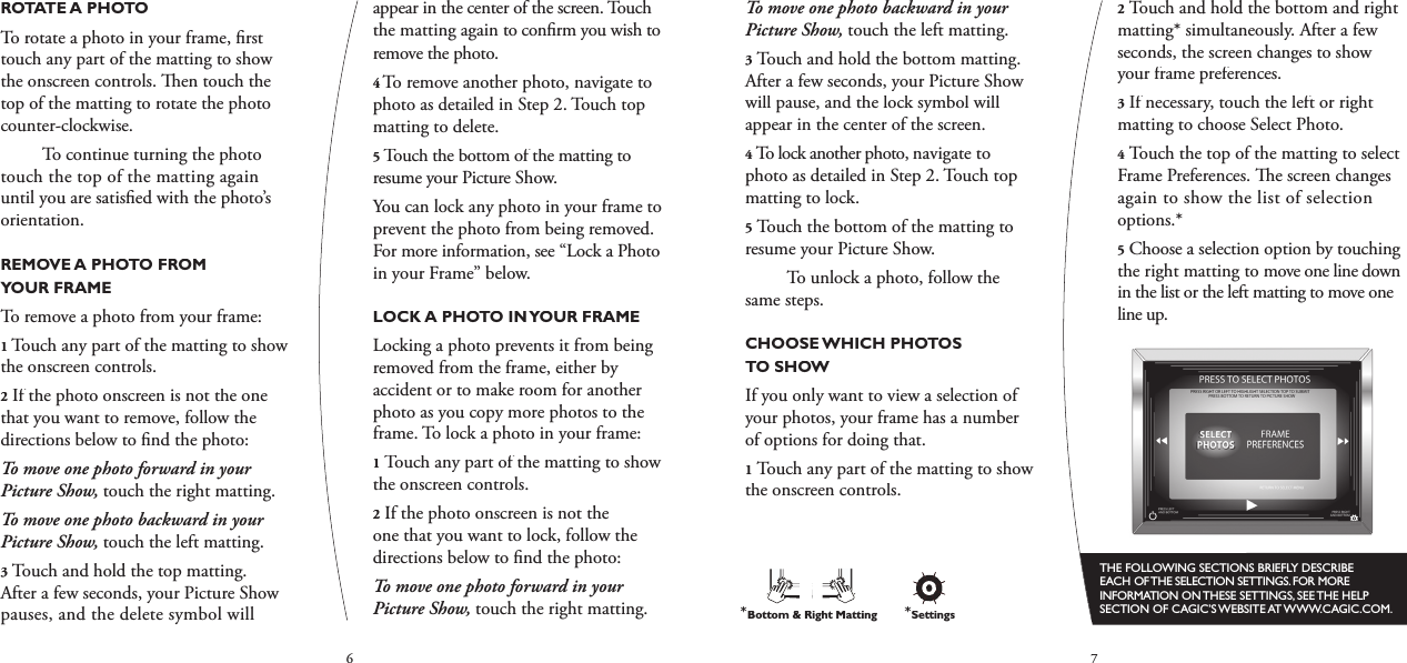 67To move one photo backward in your Picture Show, touch the left matting.3Touch and hold the bottom matting. After a few seconds, your Picture Show will pause, and the lock symbol will appear in the center of the screen.4To lock another photo, navigate to photo as detailed in Step 2. Touch top matting to lock. 5Touch the bottom of the matting to resume your Picture Show.  To unlock a photo, follow the same steps.CHOOSE WHICH PHOTOS TO SHOWIf you only want to view a selection of your photos, your frame has a number of options for doing that.1Touch any part of the matting to show the onscreen controls.2Touch and hold the bottom and right matting* simultaneously. After a few seconds, the screen changes to show your frame preferences.3If necessary, touch the left or right matting to choose Select Photo.4Touch the top of the matting to select Frame Preferences.   e screen changes again to show the list of selection options.*5Choose a selection option by touching the right matting to move one line down in the list or the left matting to move one line up.THE FOLLOWING SECTIONS BRIEFLY DESCRIBE EACH OF THE SELECTION SETTINGS. FOR MORE INFORMATION ON THESE SETTINGS, SEE THE HELP SECTION OF CAGIC’S WEBSITE AT WWW.CAGIC.COM.ROTATE A PHOTOTo rotate a photo in your frame, ﬁ rst touch any part of the matting to show the onscreen controls.   en touch the top of the matting to rotate the photo counter-clockwise.  To continue turning the photo touch the top of the matting again until you are satisﬁ ed with the photo’s orientation.REMOVE A PHOTO FROM YOUR FRAMETo remove a photo from your frame:1 Touch any part of the matting to show the onscreen controls.2If the photo onscreen is not the one that you want to remove, follow the directions below to ﬁ nd the photo:To move one photo forward in your Picture Show,touch the right matting.To move one photo backward in your Picture Show,touch the left matting.3Touch and hold the top matting. After a few seconds, your Picture Show pauses, and the delete symbol will appear in the center of the screen. Touch the matting again to conﬁ rm you wish to remove the photo.4 To remove another photo, navigate to photo as detailed in Step 2. Touch top matting to delete.5Touch the bottom of the matting to resume your Picture Show.You can lock any photo in your frame to prevent the photo from being removed. For more information, see “Lock a Photo in your Frame” below.LOCK A PHOTO IN YOUR FRAMELocking a photo prevents it from being removed from the frame, either by accident or to make room for another photo as you copy more photos to the frame. To lock a photo in your frame:1Touch any part of the matting to show the onscreen controls.2If the photo onscreen is not the one that you want to lock, follow the directions below to ﬁ nd the photo:To move one photo forward in your Picture Show, touch the right matting.*Bottom &amp; Right Matting*Settings