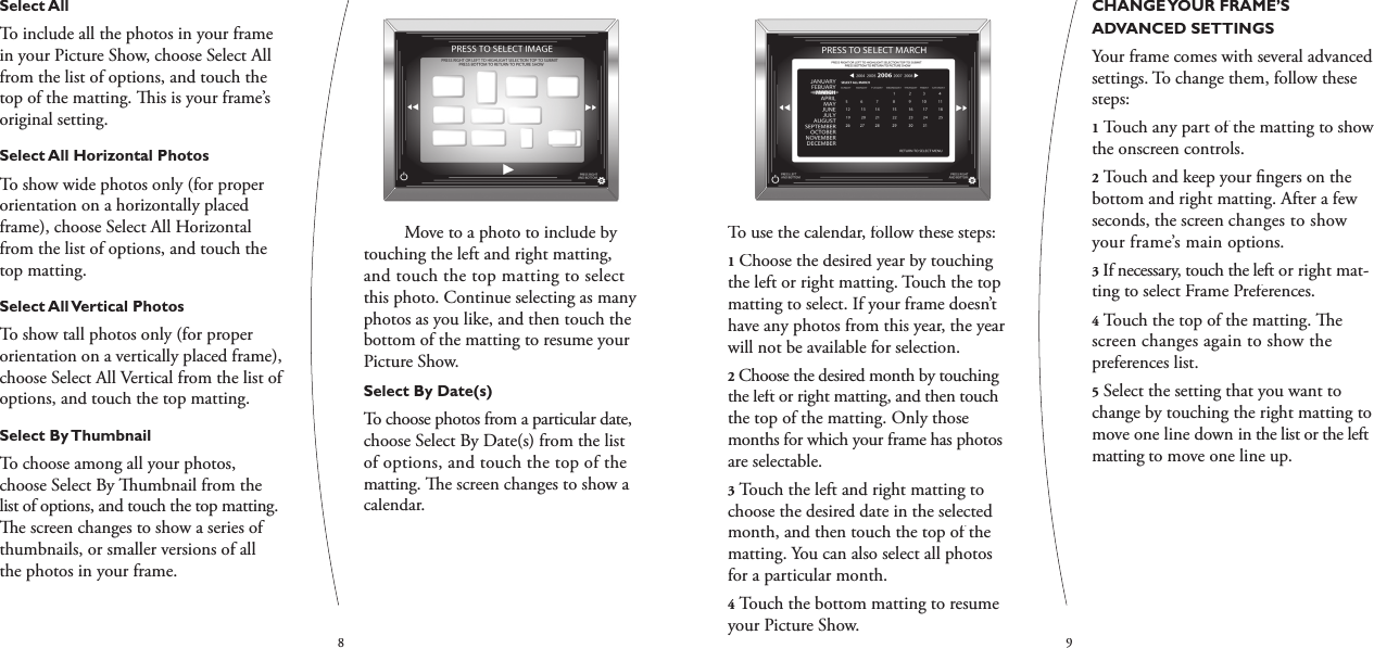 89To use the calendar, follow these steps:1Choose the desired year by touching the left or right matting. Touch the top matting to select. If your frame doesn’t have any photos from this year, the year will not be available for selection.2Choose the desired month by touching the left or right matting, and then touch the top of the matting. Only those months for which your frame has photos are selectable.3Touch the left and right matting to choose the desired date in the selected month, and then touch the top of the matting. You can also select all photos for a particular month.4Touch the bottom matting to resume your Picture Show.CHANGE YOUR FRAME’S ADVANCED SETTINGSYour frame comes with several advanced settings. To change them, follow these steps:1Touch any part of the matting to show the onscreen controls.2Touch and keep your ﬁ ngers on the bottom and right matting. After a few seconds, the screen changes to show your frame’s main options.3If necessary, touch the left or right mat-ting to select Frame Preferences.4Touch the top of the matting.   e screen changes again to show the preferences list.5Select the setting that you want to change by touching the right matting to move one line down in the list or the left matting to move one line up.Select AllTo include all the photos in your frame in your Picture Show, choose Select All from the list of options, and touch the top of the matting.   is is your frame’s original setting.Select All Horizontal PhotosTo show wide photos only (for proper orientation on a horizontally placed frame), choose Select All Horizontal from the list of options, and touch the top matting.Select All Vertical PhotosTo show tall photos only (for proper orientation on a vertically placed frame), choose Select All Vertical from the list of options, and touch the top matting.Select By ThumbnailTo choose among all your photos, choose Select By   umbnail from the list of options, and touch the top matting.   e screen changes to show a series of thumbnails, or smaller versions of all the photos in your frame.  Move to a photo to include by touching the left and right matting, and touch the top matting to select this photo. Continue selecting as many photos as you like, and then touch the bottom of the matting to resume your Picture Show.Select By Date(s)To choose photos from a particular date, choose Select By Date(s) from the list of options, and touch the top of the matting.   e screen changes to show a calendar.