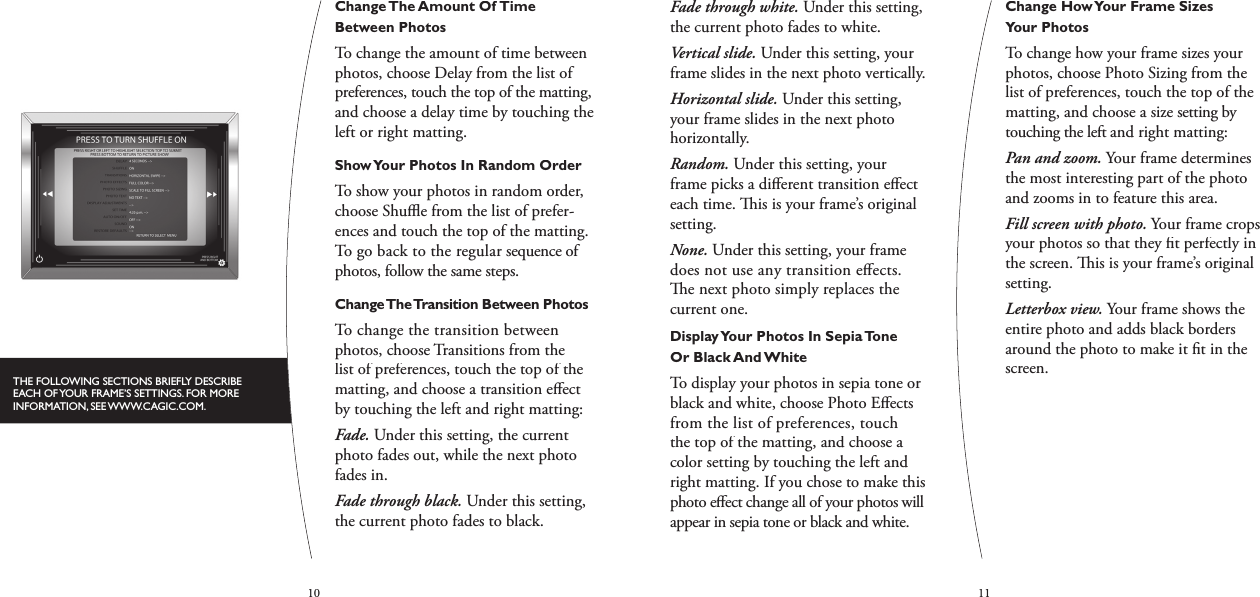 1011Fade through white. Under this setting, the current photo fades to white.Vertical slide. Under this setting, your frame slides in the next photo vertically.Horizontal slide. Under this setting, your frame slides in the next photo horizontally.Random. Under this setting, your frame picks a diﬀ erent transition eﬀ ect each time.   is is your frame’s original setting.None. Under this setting, your frame does not use any transition eﬀ ects.   e next photo simply replaces the current one.Display Your Photos In Sepia Tone Or Black And WhiteTo display your photos in sepia tone or black and white, choose Photo Eﬀ ects from the list of preferences, touch the top of the matting, and choose a color setting by touching the left and right matting. If you chose to make this photo eﬀ ect change all of your photos will appear in sepia tone or black and white. Change How Your Frame Sizes Your PhotosTo change how your frame sizes your photos, choose Photo Sizing from the list of preferences, touch the top of the matting, and choose a size setting by touching the left and right matting:Pan and zoom. Your frame determines the most interesting part of the photo and zooms in to feature this area.Fill screen with photo. Your frame crops your photos so that they ﬁ t perfectly in the screen.   is is your frame’s original setting.Letterbox view. Your frame shows the entire photo and adds black borders around the photo to make it ﬁ t in the screen.Change The Amount Of Time Between PhotosTo change the amount of time between photos, choose Delay from the list of preferences, touch the top of the matting, and choose a delay time by touching the left or right matting.Show Your Photos In Random OrderTo show your photos in random order, choose Shuﬄ  e from the list of prefer-ences and touch the top of the matting. To go back to the regular sequence of photos, follow the same steps. Change The Transition Between PhotosTo change the transition between photos, choose Transitions from the list of preferences, touch the top of the matting, and choose a transition eﬀ ect by touching the left and right matting:Fade. Under this setting, the current photo fades out, while the next photo fades in.Fade through black. Under this setting, the current photo fades to black.THE FOLLOWING SECTIONS BRIEFLY DESCRIBE EACH OF YOUR FRAME’S SETTINGS. FOR MORE INFORMATION, SEE WWW.CAGIC.COM.