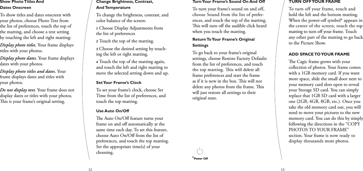 1213Turn Your Frame’s Sound On And OffTo turn your frame’s sound on and off, choose Sound from the list of prefer-ences, and touch the top of the matting.   is will turn oﬀ  the audible click heard when you touch the matting.Return To Your Frame’s Original SettingsTo go back to your frame’s original settings, choose Restore Factory Defaults from the list of preferences, and touch the top matting.   is will delete all frame preferences and start the frame as if it is new in the box.   is will not delete any photos from the frame.   is will just restore all settings to their original state.TURN OFF YOUR FRAMETo turn off your frame, touch and hold the left and the bottom matting. When the power-oﬀ  symbol* appears in the center of the screen, touch the top matting to turn oﬀ  your frame. Touch any other part of the matting to go back to the Picture Show.ADD SPACE TO YOUR FRAME   e Cagic frame grows with your collection of photos. Your frame comes with a 1GB memory card. If you want more space, slide the small door next to your memory card slots open to reveal your Storage SD card. You can simply replace that 1GB SD card with a larger one (2GB, 4GB, 8GB, etc.). Once you take the old memory card out, you will need to move your pictures to the new memory card. You can do this by simply following the directions in the “COPY PHOTOS TO YOUR FRAME” section. Your frame is now ready to display thousands more photos.Show Photo Titles And Dates OnscreenTo show titles and dates onscreen with your photos, choose Photo Text from the list of preferences, touch the top of the matting, and choose a text setting by touching the left and right matting:Display photo titles. Your frame displays titles with your photos.Display photo dates. Your frame displays dates with your photos.Display photo titles and dates. Your frame displays dates and titles with your photos.Do not display text. Your frame does not display dates or titles with your photos.   is is your frame’s original setting.Change Brightness, Contrast, And TemperatureTo change the brightness, contrast, and color balance of the screen:1Choose Display Adjustments from the list of preferences2Touch the top of the matting. 3Choose the desired setting by touch-ing the left or right matting. 4Touch the top of the matting again, and touch the left and right matting to move the selected setting down and up.Set Your Frame’s ClockTo set your frame’s clock, choose Set Time from the list of preferences, and touch the top matting.Use Auto On/Off  e Auto On/Oﬀ  feature turns your frame on and oﬀ  automatically at the same time each day. To set this feature, choose Auto On/Oﬀ  from the list of preferences, and touch the top matting. Set the appropriate time(s) of your choosing.*Power Off