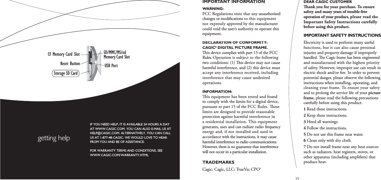 15IMPORTANT INFORMATION WARNING: FCC Regulations state that any unauthorized changes or modiﬁ cations to this equipment not expressly approved by the manufacturer could void the user’s authority to operate this equipment. DECLARATION OF CONFORMITY: CAGIC8 DIGITAL PICTURE FRAME.  is device complies with part 15 of the FCC Rules. Operation is subject to the following two conditions: (1)   is device may not cause harmful interference, and (2) this device must accept any interference received, including interference that may cause undesired operations. INFORMATION:   is equipment has been tested and found to comply with the limits for a digital device, pursuant to part 15 of the FCC Rules.   ese limits are designed to provide reasonable protection against harmful interference in a residential installation. This equipment generates, uses and can radiate radio frequency energy and, if not installed and used in accordance with the instructions, it may cause harmful interference to radio communications. However, there is no guarantee that interference will not occur in a particular installation. TRADEMARKS Cagic; Cagic, LLC; TrueVu; CPO5DEAR CAGIC CUSTOMER  ank you for your purchase. To ensure safety and many years of trouble-free operation of your product, please read the Important Safety Instructions carefully before using this product.IMPORTANT SAFETY INSTRUCTIONS Electricity is used to perform many useful functions, but it can also cause personal injuries and property damage if improperly handled.   e Cagic frame has been engineered and manufactured with the highest priority of safety. However, improper use can result in electric shock and/or ﬁ re. In order to prevent potential danger, please observe the following instructions when installing, operating, and cleaning your frame. To ensure your safety and to prolong the service life of your picture frame, please read the following precautions carefully before using this product. 1Read these instructions.2Keep these instructions.3Heed all warnings.4Follow the instructions.5Do not use this frame near water.6Clean only with dry cloth.7Do not install frame near any heat sources  such as radiators, heat registers, stoves, or other apparatus (including ampliﬁ ers) that produce heat.IF YOU NEED HELP, IT IS AVAILABLE 24 HOURS A DAYAT WWW.CAGIC.COM. YOU CAN ALSO E-MAIL US AT HELP@CAGIC.COM. ALTERNATIVELY, YOU CAN CALL US AT 1-877-48-CAGIC. WE WOULD LOVE TO HEAR FROM YOU AND BE OF ASSISTANCE.FOR WARRANTY TERMS AND CONDITIONS, SEE WWW.CAGIC.COM/WARRANTY.HTMLgetting helpSD/MMC/MS/xdMemory Card SlotCF Memory Card SlotStorage SD CardUSB PortReset Button
