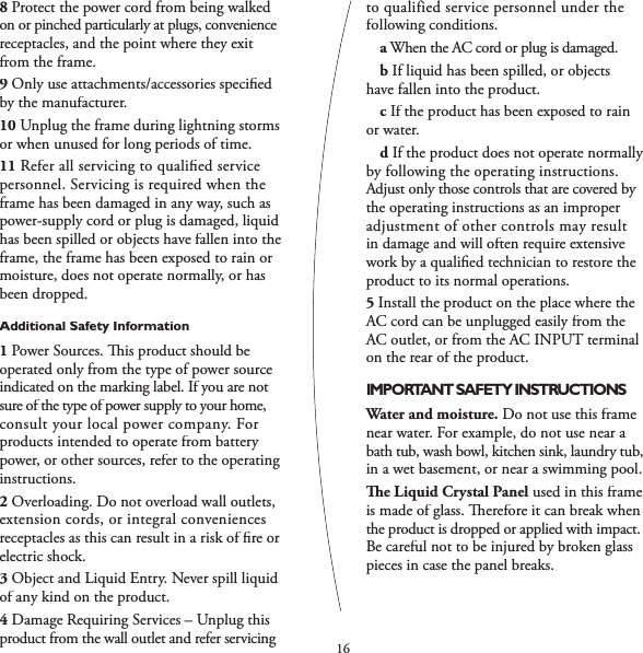 168Protect the power cord from being walked on or pinched particularly at plugs, convenience receptacles, and the point where they exit from the frame.9Only use attachments/accessories speciﬁ ed by the manufacturer. 10Unplug the frame during lightning storms or when unused for long periods of time.11Refer all servicing to qualiﬁ ed service personnel. Servicing is required when the frame has been damaged in any way, such as power-supply cord or plug is damaged, liquid has been spilled or objects have fallen into the frame, the frame has been exposed to rain or moisture, does not operate normally, or has been dropped.Additional Safety Information1Power Sources.   is product should be operated only from the type of power source indicated on the marking label. If you are not sure of the type of power supply to your home, consult your local power company. For products intended to operate from battery power, or other sources, refer to the operating instructions. 2Overloading. Do not overload wall outlets, extension cords, or integral conveniences receptacles as this can result in a risk of ﬁ re or electric shock.3Object and Liquid Entry. Never spill liquid of any kind on the product.4Damage Requiring Services – Unplug this product from the wall outlet and refer servicing to qualified service personnel under the following conditions.    aWhen the AC cord or plug is damaged.    bIf liquid has been spilled, or objects  have fallen into the product.    cIf the product has been exposed to rain or water.    dIf the product does not operate normally by following the operating instructions. Adjust only those controls that are covered by the operating instructions as an improper adjustment of other controls may result in damage and will often require extensive work by a qualiﬁ ed technician to restore the product to its normal operations.5Install the product on the place where the AC cord can be unplugged easily from the AC outlet, or from the AC INPUT terminal on the rear of the product.IMPORTANT SAFETY INSTRUCTIONSWater and moisture. Do not use this frame near water. For example, do not use near a bath tub, wash bowl, kitchen sink, laundry tub, in a wet basement, or near a swimming pool.  e Liquid Crystal Panel used in this frame is made of glass.   erefore it can break when the product is dropped or applied with impact. Be careful not to be injured by broken glass pieces in case the panel breaks.