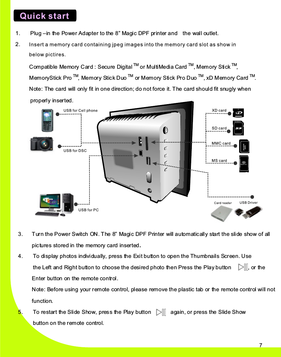3.    Turn the Power Switch ON . The 8”  Magic DPF Printer will automatically  start  the  slide  show  of all  pictures  stored  in the memory  card  inserted. 4.    To  display  photos individually, press the Exi t button to open the Thumbnails Scr ee n. Use the Left an d Right button to  choose  the  desire d  photo th e n Press the Play button            ,  or  the Enter bu tton  on the remote control. Note: Be fo re  using  your  remote  control,  pl ea se  remove the plastic tab or  th e  remote  control  will not function. 5.  To  restart  th e  Slide Show, press th e  Pla y button       again, or press the Slide Show button on the remote  control. 1.    Plug –in the Po we r Adapter to the 8” Magic DPF pr in ter  and    the wall ou tle t. 2.    Insert a Memory Card with Des ired Viewing Photos into the memory  card  slot as  show  in below p ictur es.   Compatible Memory Card : Secure Digital TM or MultiMedia Card TM,   Memory Stick TM,   MemoryStick Pro TM,  Mem ory Stic k Duo TM or  Memory Stick Pr o  Duo TM,  xD  Memory Card TM. Note: The  card  will only fit in one direction; do not force it. The  card  should  fit  snugly  when properly  inserted. 