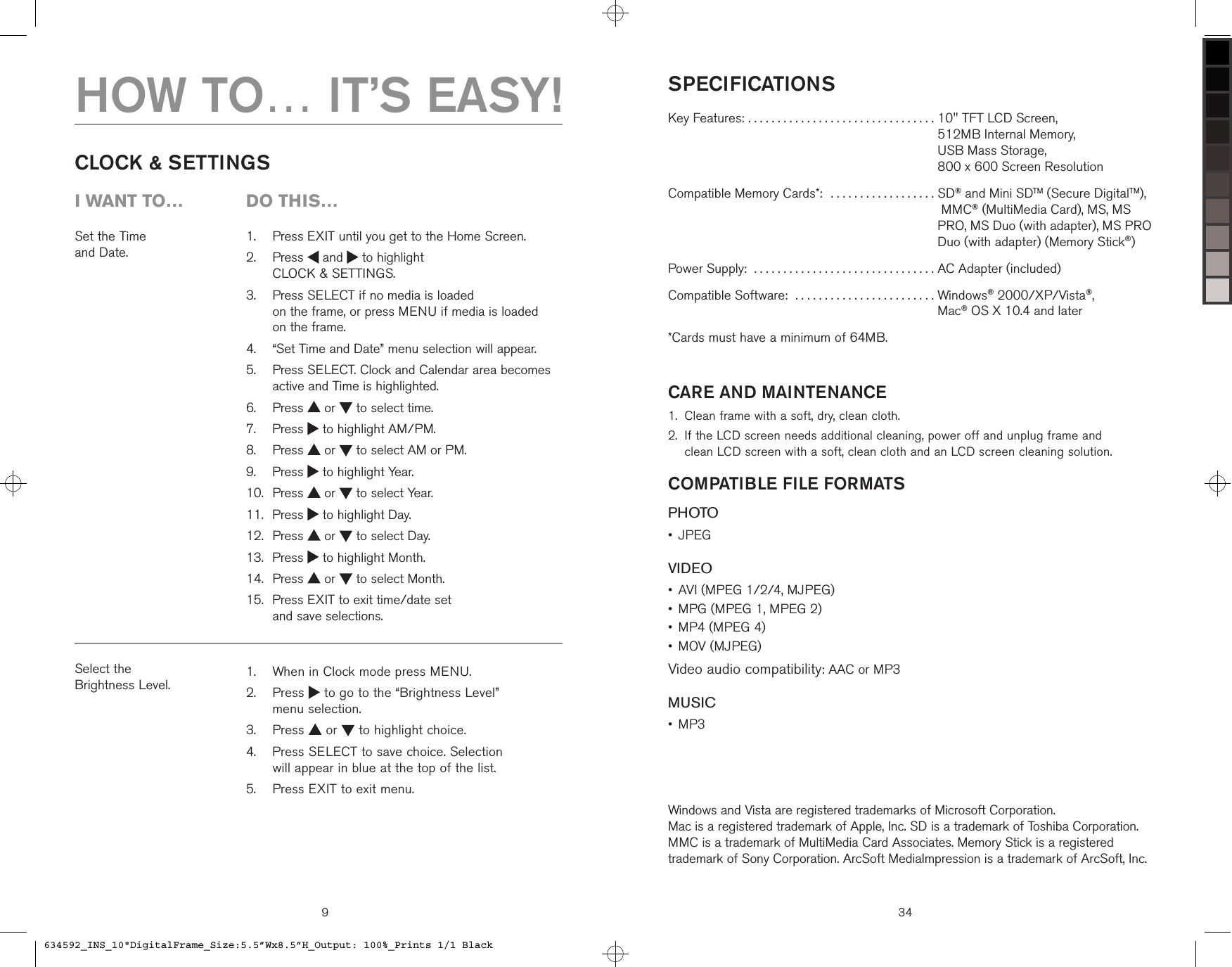 9Set the Time  and Date.   Press EXIT until you get to the Home Screen.   Press   and   to highlight  CLOCK &amp; SETTINGS.   Press SELECT if no media is loaded  on the frame, or press MENU if media is loaded  on the frame.   “Set Time and Date” menu selection will appear.   Press SELECT. Clock and Calendar area becomes active and Time is highlighted.  Press   or   to select time.  Press   to highlight AM/PM.  Press   or   to select AM or PM.  Press   to highlight Year.  Press   or   to select Year.  Press   to highlight Day.  Press   or   to select Day.  Press   to highlight Month.  Press   or   to select Month.   Press EXIT to exit time/date set  and save selections.1.2.3.4.5.6.7.8.9.10.11.12.13.14.15.CLOCK &amp; SETTINGSSelect the  Brightness Level.   When in Clock mode press MENU.   Press   to go to the “Brightness Level”  menu selection.  Press   or   to highlight choice.   Press SELECT to save choice. Selection  will appear in blue at the top of the list.  Press EXIT to exit menu.1.2.3.4.5.HOW TO… IT’S EASY!i want to…  Do this…SPECIFICATIONSKey Features: . . . . . . . . . . . . . . . . . . . . . . . . . . . . . . . .  10&quot; TFT LCD Screen,  512MB Internal Memory,  USB Mass Storage,  800 x 600 Screen ResolutionCompatible Memory Cards*:  . . . . . . . . . . . . . . . . . .  SD® and Mini SDTM (Secure DigitalTM),  MMC® (MultiMedia Card), MS, MS PRO, MS Duo (with adapter), MS PRO Duo (with adapter) (Memory Stick®)Power Supply:  . . . . . . . . . . . . . . . . . . . . . . . . . . . . . . . AC Adapter (included)Compatible Software:  . . . . . . . . . . . . . . . . . . . . . . . .  Windows® 2000/XP/Vista®,  Mac® OS X 10.4 and later*Cards must have a minimum of 64MB.CARE AND MAINTENANCEClean frame with a soft, dry, clean cloth.  If the LCD screen needs additional cleaning, power off and unplug frame and  clean LCD screen with a soft, clean cloth and an LCD screen cleaning solution.COMPATIBLE FILE FORMATSPHOTOJPEGVIDEOAVI (MPEG 1/2/4, MJPEG)MPG (MPEG 1, MPEG 2)MP4 (MPEG 4)MOV (MJPEG)Video audio compatibility: AAC or MP3MUSICMP3 1.2.••••••Windows and Vista are registered trademarks of Microsoft Corporation.  Mac is a registered trademark of Apple, Inc. SD is a trademark of Toshiba Corporation. MMC is a trademark of MultiMedia Card Associates. Memory Stick is a registered trademark of Sony Corporation. ArcSoft MediaImpression is a trademark of ArcSoft, Inc.34634592_INS_10&quot;DigitalFrame_Size:5.5”Wx8.5”H_Output: 100%_Prints 1/1 Black