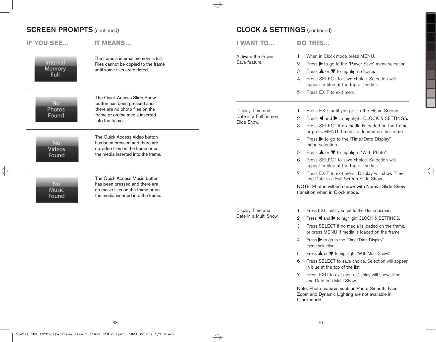 SCREEN PROMPTS (continued)The frame’s internal memory is full.  Files cannot be copied to the frame  until some ﬁles are deleted.The Quick Access Slide Show  button has been pressed and  there are no photo ﬁles on the  frame or on the media inserted  into the frame.The Quick Access Music button  has been pressed and there are  no music ﬁles on the frame or on  the media inserted into the frame.The Quick Access Video button  has been pressed and there are  no video ﬁles on the frame or on  the media inserted into the frame.iF you see…  it means…33 10Display Time and  Date in a Full Screen  Slide Show.   Press EXIT until you get to the Home Screen.   Press   and   to highlight CLOCK &amp; SETTINGS.   Press SELECT if no media is loaded on the frame, or press MENU if media is loaded on the frame.   Press   to go to the “Time/Date Display”  menu selection.  Press   or   to highlight “With Photo.”   Press SELECT to save choice. Selection will appear in blue at the top of the list.   Press EXIT to exit menu. Display will show Time and Date in a Full Screen Slide Show.NOTE: Photos will be shown with Normal Slide Show transition when in Clock mode.1.2.3.4.5.6.7.CLOCK &amp; SETTINGS (continued)Activate the Power  Save feature.Display Time and  Date in a Multi Show.  Press EXIT until you get to the Home Screen.   Press   and   to highlight CLOCK &amp; SETTINGS.  Press SELECT if no media is loaded on the frame, or press MENU if media is loaded on the frame.   Press   to go to the “Time/Date Display”  menu selection.  Press   or   to highlight “With Multi Show.”   Press SELECT to save choice. Selection will appear in blue at the top of the list.   Press EXIT to exit menu. Display will show Time  and Date in a Multi Show.Note: Photo features such as Photo Smooth, Face Zoom and Dynamic Lighting are not available in  Clock mode.1.2.3.4.5.6.7.  When in Clock mode press MENU.   Press   to go to the “Power Save” menu selection.  Press   or   to highlight choice.   Press SELECT to save choice. Selection will appear in blue at the top of the list.  Press EXIT to exit menu.1.2.3.4.5.i want to…  Do this…634592_INS_10&quot;DigitalFrame_Size:5.5”Wx8.5”H_Output: 100%_Prints 1/1 Black