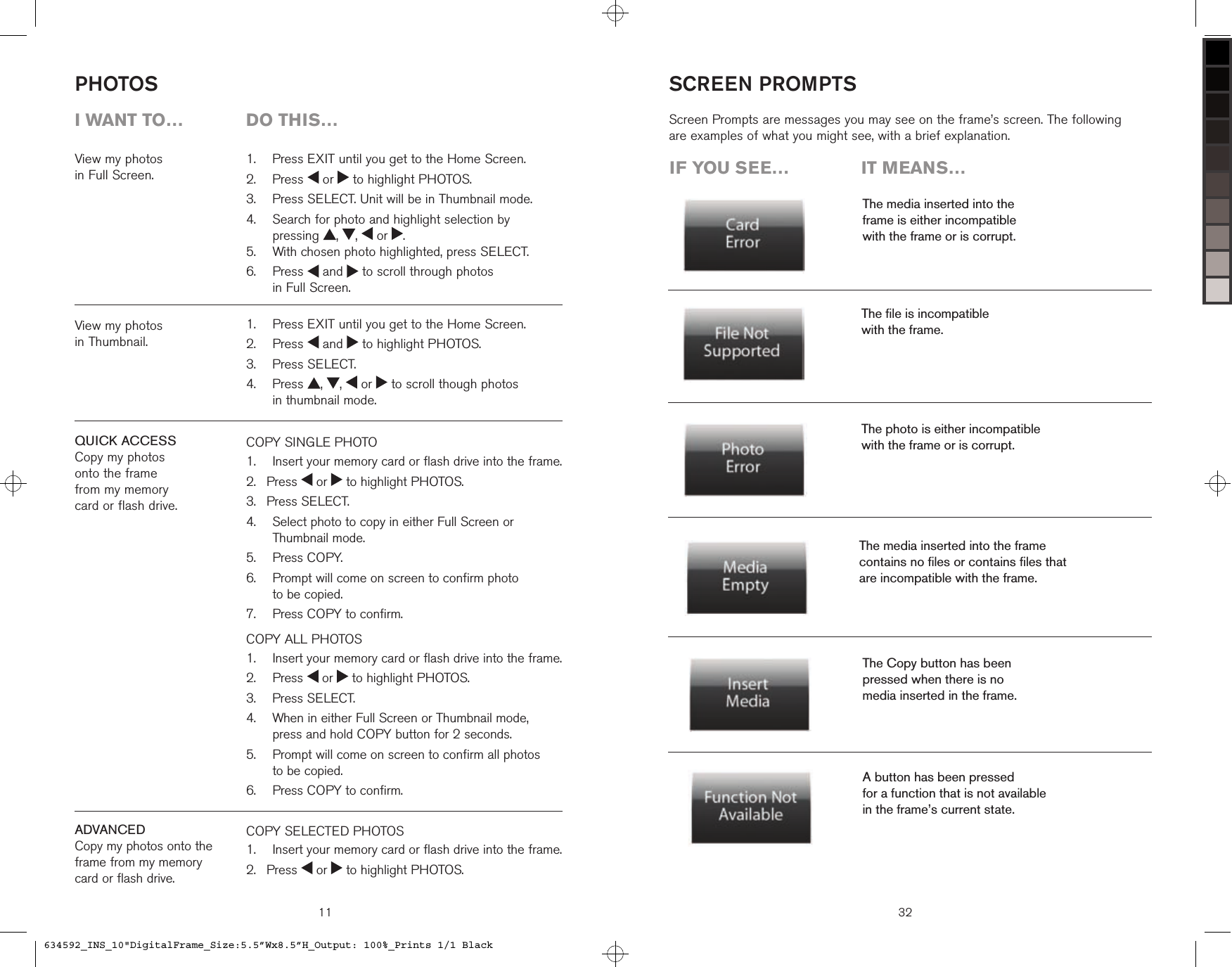 View my photos  in Full Screen.COPY SINGLE PHOTO   Insert your memory card or flash drive into the frame. Press   or   to highlight PHOTOS. Press SELECT.   Select photo to copy in either Full Screen or Thumbnail mode.  Press COPY.    Prompt will come on screen to confirm photo  to be copied.   Press COPY to confirm.COPY ALL PHOTOS    Insert your memory card or flash drive into the frame.  Press   or   to highlight PHOTOS.  Press SELECT.   When in either Full Screen or Thumbnail mode,  press and hold COPY button for 2 seconds.   Prompt will come on screen to confirm all photos  to be copied.   Press COPY to confirm.1.2.3.4.5.6.7.1.2.3.4.5.6.PHOTOS11  Press EXIT until you get to the Home Screen.  Press   or   to highlight PHOTOS.  Press SELECT. Unit will be in Thumbnail mode.   Search for photo and highlight selection by  pressing  ,  ,   or  .  With chosen photo highlighted, press SELECT.   Press   and   to scroll through photos  in Full Screen.1.2.3.4.5.6.  Press EXIT until you get to the Home Screen.  Press   and   to highlight PHOTOS.  Press SELECT.   Press  ,  ,   or   to scroll though photos  in thumbnail mode.1.2.3.4.i want to…  Do this…View my photos  in Thumbnail.QUICK ACCESSCopy my photos  onto the frame  from my memory  card or flash drive.ADVANCEDCopy my photos onto the  frame from my memory  card or flash drive.COPY SELECTED PHOTOS    Insert your memory card or flash drive into the frame. Press   or   to highlight PHOTOS.1.2.iF you see…  it means…The media inserted into the  frame is either incompatible  with the frame or is corrupt.The ﬁle is incompatible  with the frame.The media inserted into the frame  contains no ﬁles or contains ﬁles that  are incompatible with the frame.The photo is either incompatible  with the frame or is corrupt.Screen Prompts are messages you may see on the frame’s screen. The following are examples of what you might see, with a brief explanation.The Copy button has been  pressed when there is no  media inserted in the frame.A button has been pressed  for a function that is not available  in the frame’s current state.SCREEN PROMPTS32634592_INS_10&quot;DigitalFrame_Size:5.5”Wx8.5”H_Output: 100%_Prints 1/1 Black