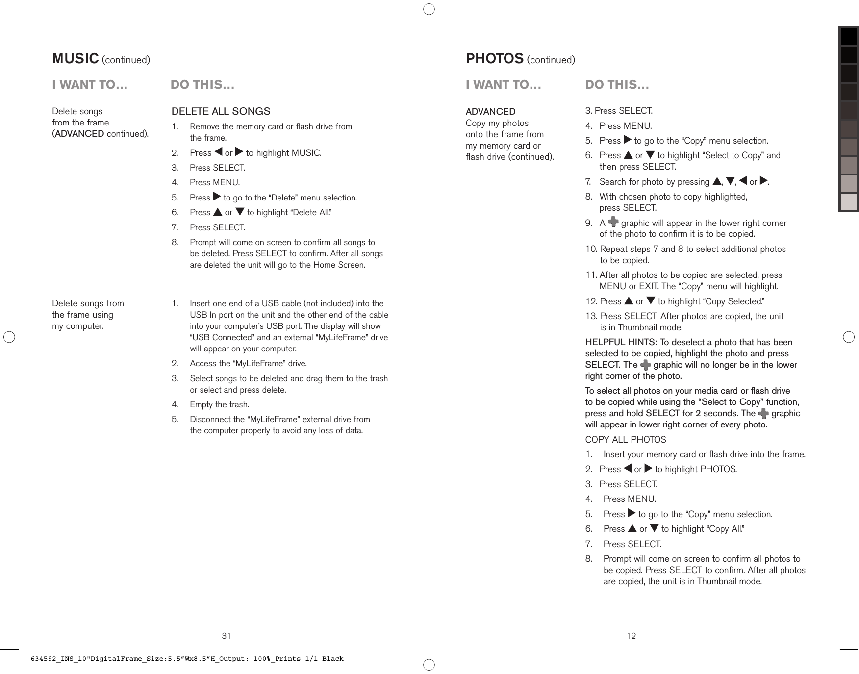 MUSIC (continued)   Insert one end of a USB cable (not included) into the USB In port on the unit and the other end of the cable into your computer’s USB port. The display will show “USB Connected” and an external “MyLifeFrame” drive will appear on your computer.  Access the “MyLifeFrame” drive.   Select songs to be deleted and drag them to the trash or select and press delete.  Empty the trash.   Disconnect the “MyLifeFrame” external drive from  the computer properly to avoid any loss of data.1.2.3.4.5.Delete songs  from the frame  (ADVANCED continued).Delete songs from the frame using  my computer.i want to…  Do this…DELETE ALL SONGS   Remove the memory card or flash drive from  the frame. Press   or   to highlight MUSIC.  Press SELECT.  Press MENU.   Press   to go to the “Delete” menu selection.  Press   or   to highlight “Delete All.”  Press SELECT.   Prompt will come on screen to confirm all songs to  be deleted. Press SELECT to confirm. After all songs are deleted the unit will go to the Home Screen.1.2.3.4.5.6.7.8.313. Press SELECT.4.   Press MENU.5.   Press   to go to the “Copy” menu selection.6.    Press   or   to highlight “Select to Copy” and  then press SELECT.7.    Search for photo by pressing  ,  ,   or  .8.    With chosen photo to copy highlighted,  press SELECT.9.    A   graphic will appear in the lower right corner  of the photo to confirm it is to be copied.10.  Repeat steps 7 and 8 to select additional photos  to be copied.11.  After all photos to be copied are selected, press MENU or EXIT. The “Copy” menu will highlight.12. Press   or   to highlight “Copy Selected.”13.  Press SELECT. After photos are copied, the unit  is in Thumbnail mode.HELPFUL HINTS: To deselect a photo that has been selected to be copied, highlight the photo and press  SELECT. The   graphic will no longer be in the lower right corner of the photo.To select all photos on your media card or flash drive to be copied while using the “Select to Copy” function, press and hold SELECT for 2 seconds. The   graphic will appear in lower right corner of every photo.COPY ALL PHOTOS    Insert your memory card or flash drive into the frame. Press   or   to highlight PHOTOS. Press SELECT.  Press MENU.  Press   to go to the “Copy” menu selection.  Press   or   to highlight “Copy All.”  Press SELECT.   Prompt will come on screen to confirm all photos to be copied. Press SELECT to confirm. After all photos are copied, the unit is in Thumbnail mode.1.2.3.4.5.6.7.8.ADVANCEDCopy my photos  onto the frame from  my memory card or  flash drive (continued).PHOTOS (continued)12i want to…  Do this…634592_INS_10&quot;DigitalFrame_Size:5.5”Wx8.5”H_Output: 100%_Prints 1/1 Black