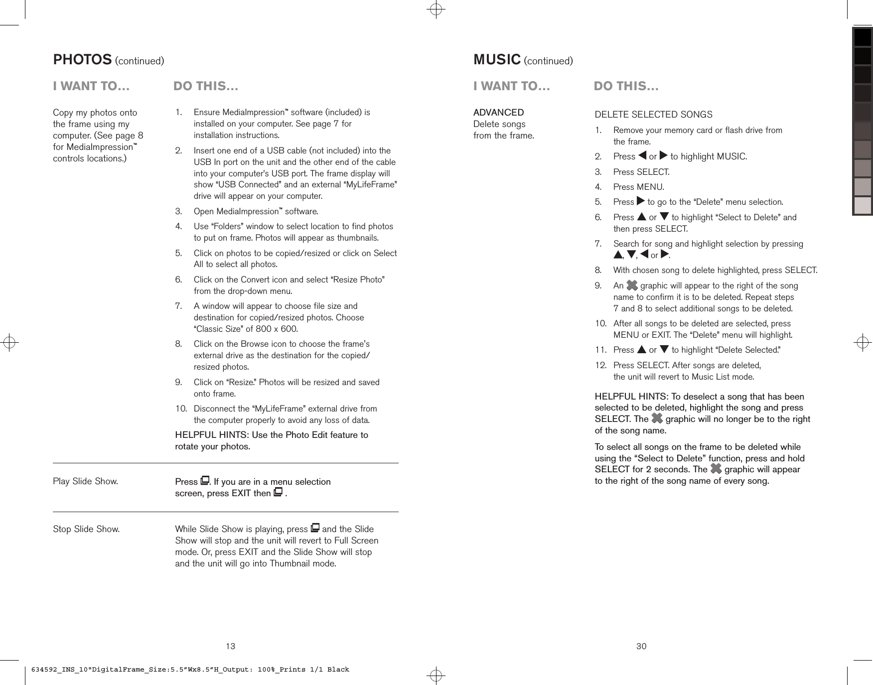 Copy my photos onto  the frame using my  computer. (See page 8  for MediaImpression™  controls locations.)PHOTOS (continued)   Ensure MediaImpression™ software (included) is installed on your computer. See page 7 for  installation instructions.   Insert one end of a USB cable (not included) into the USB In port on the unit and the other end of the cable into your computer’s USB port. The frame display will show “USB Connected” and an external “MyLifeFrame” drive will appear on your computer.   Open MediaImpression™ software.   Use “Folders” window to select location to find photos to put on frame. Photos will appear as thumbnails.   Click on photos to be copied/resized or click on Select All to select all photos.   Click on the Convert icon and select “Resize Photo” from the drop-down menu.   A window will appear to choose file size and destination for copied/resized photos. Choose  “Classic Size” of 800 x 600.   Click on the Browse icon to choose the frame&apos;s external drive as the destination for the copied/ resized photos.   Click on “Resize.” Photos will be resized and saved  onto frame.   Disconnect the “MyLifeFrame” external drive from  the computer properly to avoid any loss of data.HELPFUL HINTS: Use the Photo Edit feature to  rotate your photos.1.2.3.4.5.6.7.8.9.10.Stop Slide Show.Play Slide Show.13i want to…  Do this…Press  . If you are in a menu selection screen, press EXIT then   .While Slide Show is playing, press   and the Slide  Show will stop and the unit will revert to Full Screen mode. Or, press EXIT and the Slide Show will stop  and the unit will go into Thumbnail mode.30MUSIC (continued)DELETE SELECTED SONGS    Remove your memory card or flash drive from  the frame. Press   or   to highlight MUSIC.  Press SELECT.  Press MENU.  Press   to go to the “Delete” menu selection.   Press   or   to highlight “Select to Delete” and  then press SELECT.   Search for song and highlight selection by pressing  ,  ,   or  .   With chosen song to delete highlighted, press SELECT.   An   graphic will appear to the right of the song name to confirm it is to be deleted. Repeat steps  7 and 8 to select additional songs to be deleted.    After all songs to be deleted are selected, press MENU or EXIT. The “Delete” menu will highlight.  Press   or   to highlight “Delete Selected.”   Press SELECT. After songs are deleted,  the unit will revert to Music List mode.HELPFUL HINTS: To deselect a song that has been selected to be deleted, highlight the song and press SELECT. The  graphic will no longer be to the right of the song name.To select all songs on the frame to be deleted while using the “Select to Delete” function, press and hold SELECT for 2 seconds. The  graphic will appear  to the right of the song name of every song.1.2.3.4.5.6.7.8.9.10.11.12.ADVANCEDDelete songs  from the frame.i want to…  Do this…634592_INS_10&quot;DigitalFrame_Size:5.5”Wx8.5”H_Output: 100%_Prints 1/1 Black