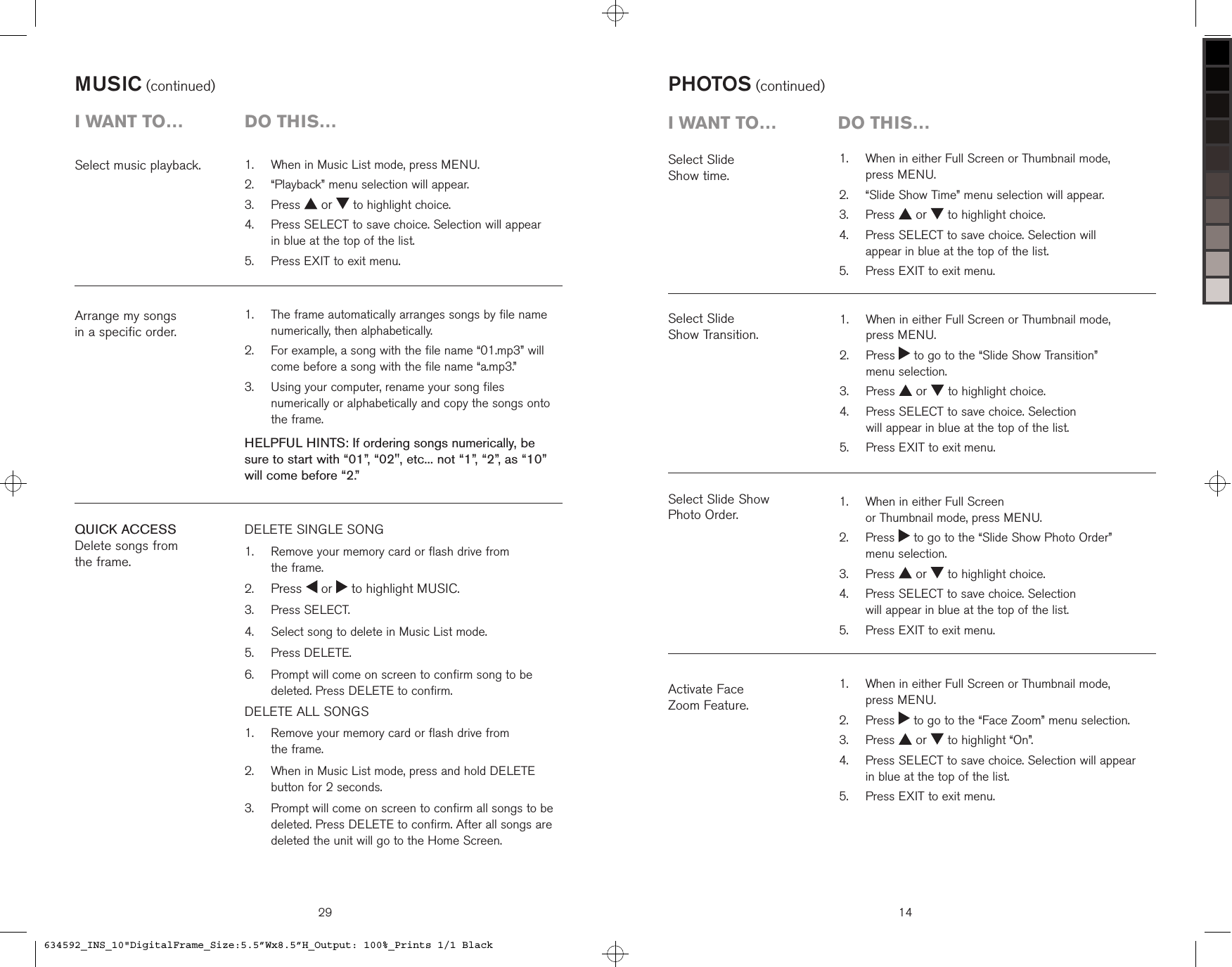 29QUICK ACCESSDelete songs from  the frame.DELETE SINGLE SONG   Remove your memory card or flash drive from  the frame. Press   or   to highlight MUSIC.  Press SELECT.  Select song to delete in Music List mode.  Press DELETE.   Prompt will come on screen to confirm song to be deleted. Press DELETE to confirm.DELETE ALL SONGS    Remove your memory card or flash drive from  the frame.   When in Music List mode, press and hold DELETE button for 2 seconds.   Prompt will come on screen to confirm all songs to be deleted. Press DELETE to confirm. After all songs are deleted the unit will go to the Home Screen.1.2.3.4.5.6.1.2.3.Arrange my songs  in a specific order.   The frame automatically arranges songs by file name numerically, then alphabetically.    For example, a song with the file name “01.mp3” will come before a song with the file name “a.mp3.”   Using your computer, rename your song files numerically or alphabetically and copy the songs onto the frame.HELPFUL HINTS: If ordering songs numerically, be sure to start with “01”, “02&quot;, etc... not “1”, “2”, as “10” will come before “2.”1.2.3.Select music playback.   When in Music List mode, press MENU.  “Playback” menu selection will appear.  Press   or   to highlight choice.   Press SELECT to save choice. Selection will appear  in blue at the top of the list.  Press EXIT to exit menu.1.2.3.4.5.MUSIC (continued)i want to…  Do this…   When in either Full Screen or Thumbnail mode,  press MENU.  “Slide Show Time” menu selection will appear.  Press   or   to highlight choice.   Press SELECT to save choice. Selection will  appear in blue at the top of the list.  Press EXIT to exit menu.1.2.3.4.5.Select Slide  Show time.PHOTOS (continued)Select Slide  Show Transition.Activate Face  Zoom Feature.Select Slide Show  Photo Order.14i want to…  Do this…   When in either Full Screen or Thumbnail mode,  press MENU.   Press   to go to the “Slide Show Transition”  menu selection.  Press   or   to highlight choice.   Press SELECT to save choice. Selection  will appear in blue at the top of the list.  Press EXIT to exit menu.1.2.3.4.5.   When in either Full Screen  or Thumbnail mode, press MENU.   Press   to go to the “Slide Show Photo Order”  menu selection.  Press   or   to highlight choice.   Press SELECT to save choice. Selection  will appear in blue at the top of the list.  Press EXIT to exit menu.1.2.3.4.5.   When in either Full Screen or Thumbnail mode,  press MENU.   Press   to go to the “Face Zoom” menu selection.  Press   or   to highlight “On”.   Press SELECT to save choice. Selection will appear  in blue at the top of the list.  Press EXIT to exit menu.1.2.3.4.5.634592_INS_10&quot;DigitalFrame_Size:5.5”Wx8.5”H_Output: 100%_Prints 1/1 Black
