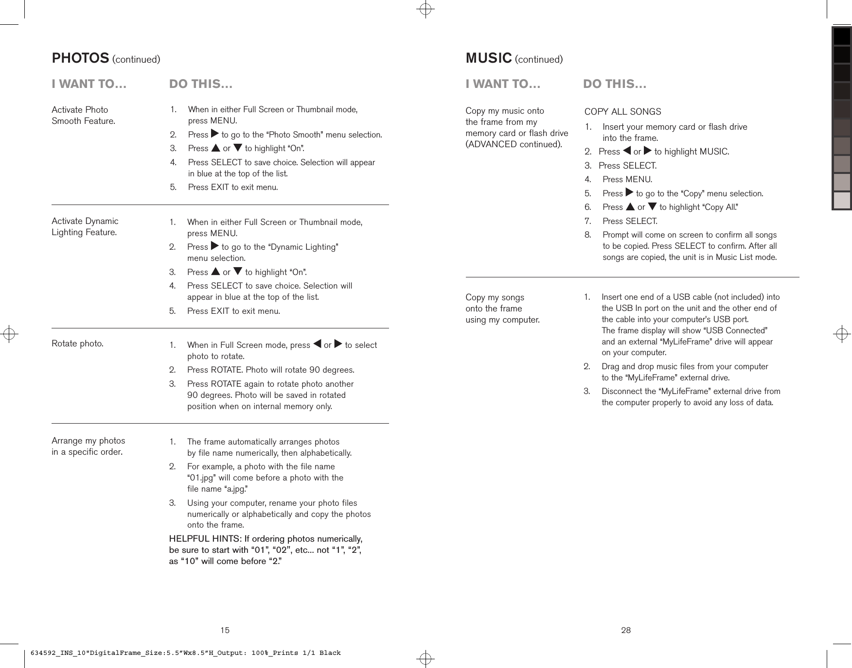    When in either Full Screen or Thumbnail mode, press MENU.   Press   to go to the “Dynamic Lighting”  menu selection.  Press   or   to highlight “On”.   Press SELECT to save choice. Selection will appear in blue at the top of the list.  Press EXIT to exit menu.1.2.3.4.5.Activate Dynamic  Lighting Feature.PHOTOS (continued)Arrange my photos  in a specific order.Rotate photo.15i want to…  Do this…   When in Full Screen mode, press   or   to select photo to rotate.  Press ROTATE. Photo will rotate 90 degrees.   Press ROTATE again to rotate photo another  90 degrees. Photo will be saved in rotated  position when on internal memory only.1.2.3.   The frame automatically arranges photos  by file name numerically, then alphabetically.    For example, a photo with the file name  “01.jpg” will come before a photo with the  file name “a.jpg.”   Using your computer, rename your photo files numerically or alphabetically and copy the photos onto the frame.HELPFUL HINTS: If ordering photos numerically,  be sure to start with “01”, “02&quot;, etc... not “1”, “2”,  as “10” will come before “2.”1.2.3.Activate Photo  Smooth Feature.   When in either Full Screen or Thumbnail mode,  press MENU.   Press   to go to the “Photo Smooth” menu selection.  Press   or   to highlight “On”.   Press SELECT to save choice. Selection will appear  in blue at the top of the list.  Press EXIT to exit menu.1.2.3.4.5.28MUSIC (continued)COPY ALL SONGS    Insert your memory card or flash drive  into the frame. Press   or   to highlight MUSIC. Press SELECT.  Press MENU.  Press   to go to the “Copy” menu selection.  Press   or   to highlight “Copy All.”  Press SELECT.   Prompt will come on screen to confirm all songs to be copied. Press SELECT to confirm. After all songs are copied, the unit is in Music List mode.1.2.3.4.5.6.7.8.Copy my music onto  the frame from my  memory card or flash drive (ADVANCED continued).i want to…  Do this…Copy my songs  onto the frame  using my computer.   Insert one end of a USB cable (not included) into the USB In port on the unit and the other end of the cable into your computer’s USB port.  The frame display will show “USB Connected”  and an external “MyLifeFrame” drive will appear on your computer.   Drag and drop music files from your computer  to the “MyLifeFrame” external drive.   Disconnect the “MyLifeFrame” external drive from the computer properly to avoid any loss of data.1.2.3.634592_INS_10&quot;DigitalFrame_Size:5.5”Wx8.5”H_Output: 100%_Prints 1/1 Black