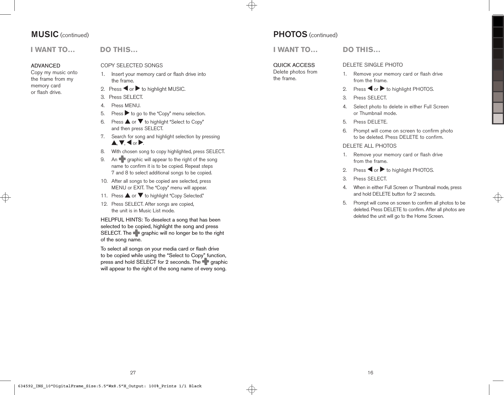 27COPY SELECTED SONGS    Insert your memory card or flash drive into  the frame. Press   or   to highlight MUSIC. Press SELECT.  Press MENU.  Press   to go to the “Copy” menu selection.   Press   or   to highlight “Select to Copy”  and then press SELECT.   Search for song and highlight selection by pressing  ,  ,   or  .   With chosen song to copy highlighted, press SELECT.   An  graphic will appear to the right of the song name to confirm it is to be copied. Repeat steps  7 and 8 to select additional songs to be copied.    After all songs to be copied are selected, press  MENU or EXIT. The “Copy” menu will appear.  Press   or   to highlight “Copy Selected.”   Press SELECT. After songs are copied,  the unit is in Music List mode.HELPFUL HINTS: To deselect a song that has been selected to be copied, highlight the song and press SELECT. The  graphic will no longer be to the right of the song name.To select all songs on your media card or flash drive  to be copied while using the “Select to Copy” function, press and hold SELECT for 2 seconds. The   graphic will appear to the right of the song name of every song.1.2.3.4.5.6.7.8.9.10.11.12.ADVANCEDCopy my music onto  the frame from my  memory card  or flash drive.MUSIC (continued)i want to…  Do this…QUICK ACCESSDelete photos from  the frame.16DELETE SINGLE PHOTO   Remove your memory card or flash drive  from the frame.  Press   or   to highlight PHOTOS.  Press SELECT.   Select photo to delete in either Full Screen  or Thumbnail mode.  Press DELETE.    Prompt will come on screen to confirm photo  to be deleted. Press DELETE to confirm.DELETE ALL PHOTOS    Remove your memory card or flash drive  from the frame.  Press   or   to highlight PHOTOS.  Press SELECT.   When in either Full Screen or Thumbnail mode, press  and hold DELETE button for 2 seconds.   Prompt will come on screen to confirm all photos to be deleted. Press DELETE to confirm. After all photos are deleted the unit will go to the Home Screen.1.2.3.4.5.6.1.2.3.4.5.PHOTOS (continued)i want to…  Do this…634592_INS_10&quot;DigitalFrame_Size:5.5”Wx8.5”H_Output: 100%_Prints 1/1 Black