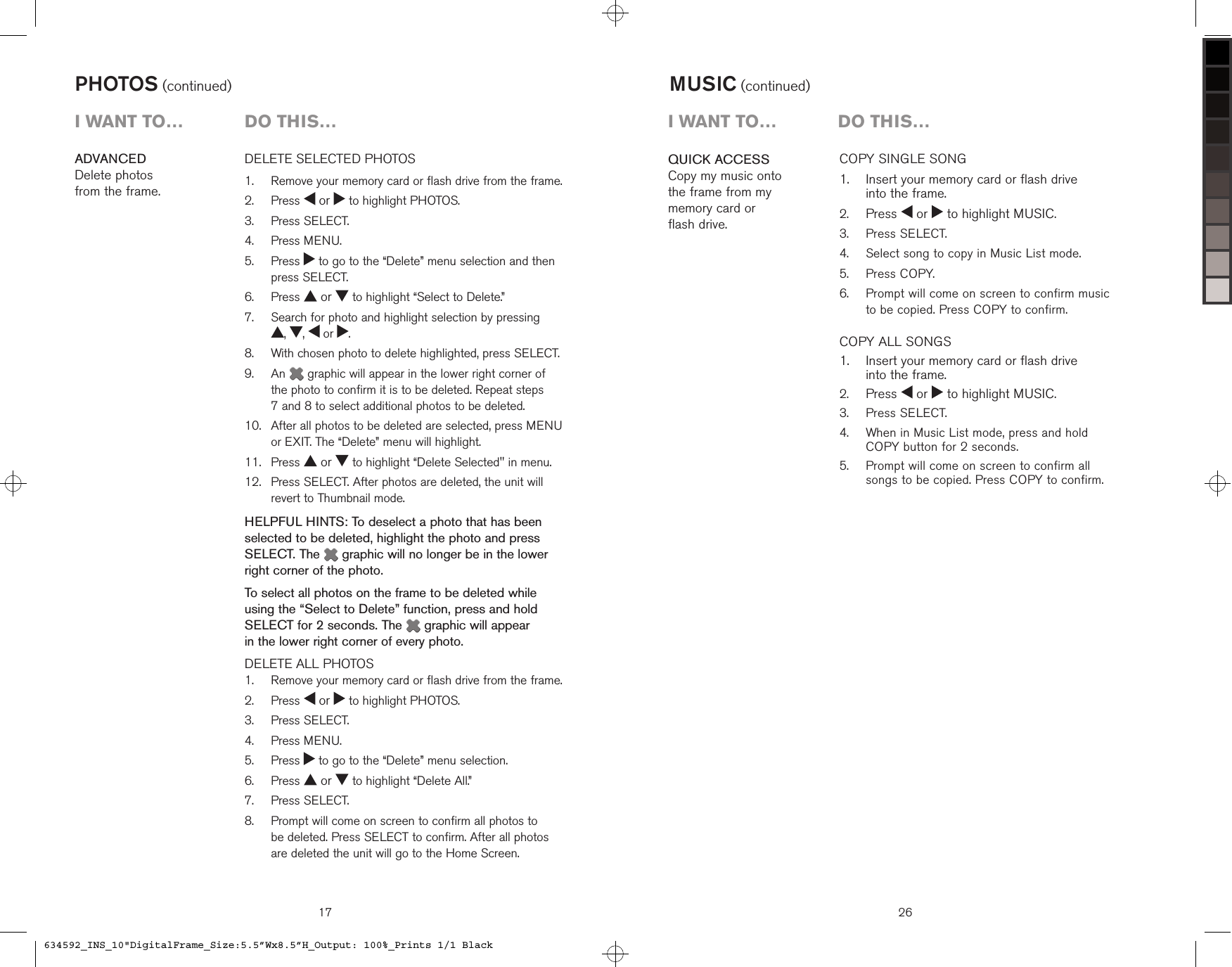 17DELETE SELECTED PHOTOS    Remove your memory card or flash drive from the frame.  Press   or   to highlight PHOTOS.  Press SELECT.  Press MENU.   Press   to go to the “Delete” menu selection and then press SELECT.  Press   or   to highlight “Select to Delete.”   Search for photo and highlight selection by pressing  ,  ,   or  .   With chosen photo to delete highlighted, press SELECT.   An   graphic will appear in the lower right corner of the photo to confirm it is to be deleted. Repeat steps  7 and 8 to select additional photos to be deleted.    After all photos to be deleted are selected, press MENU or EXIT. The “Delete” menu will highlight.  Press   or   to highlight “Delete Selected&quot; in menu.   Press SELECT. After photos are deleted, the unit will revert to Thumbnail mode.HELPFUL HINTS: To deselect a photo that has been selected to be deleted, highlight the photo and press SELECT. The   graphic will no longer be in the lower right corner of the photo.To select all photos on the frame to be deleted while using the “Select to Delete” function, press and hold SELECT for 2 seconds. The   graphic will appear  in the lower right corner of every photo.DELETE ALL PHOTOS   Remove your memory card or flash drive from the frame.  Press   or   to highlight PHOTOS.  Press SELECT.  Press MENU.  Press   to go to the “Delete” menu selection.  Press   or   to highlight “Delete All.”  Press SELECT.   Prompt will come on screen to confirm all photos to  be deleted. Press SELECT to confirm. After all photos are deleted the unit will go to the Home Screen.1.2.3.4.5.6.7.8.9.10.11.12.1.2.3.4.5.6.7.8.ADVANCED Delete photos  from the frame.PHOTOS (continued)i want to…  Do this…26QUICK ACCESSCopy my music onto the frame from my memory card or  flash drive.COPY SINGLE SONG   Insert your memory card or flash drive  into the frame. Press   or   to highlight MUSIC.  Press SELECT.  Select song to copy in Music List mode.  Press COPY.   Prompt will come on screen to confirm music  to be copied. Press COPY to confirm.COPY ALL SONGS    Insert your memory card or flash drive  into the frame. Press   or   to highlight MUSIC.  Press SELECT.   When in Music List mode, press and hold  COPY button for 2 seconds.   Prompt will come on screen to confirm all  songs to be copied. Press COPY to confirm.1.2.3.4.5.6.1.2.3.4.5.MUSIC (continued)i want to…  Do this…634592_INS_10&quot;DigitalFrame_Size:5.5”Wx8.5”H_Output: 100%_Prints 1/1 Black
