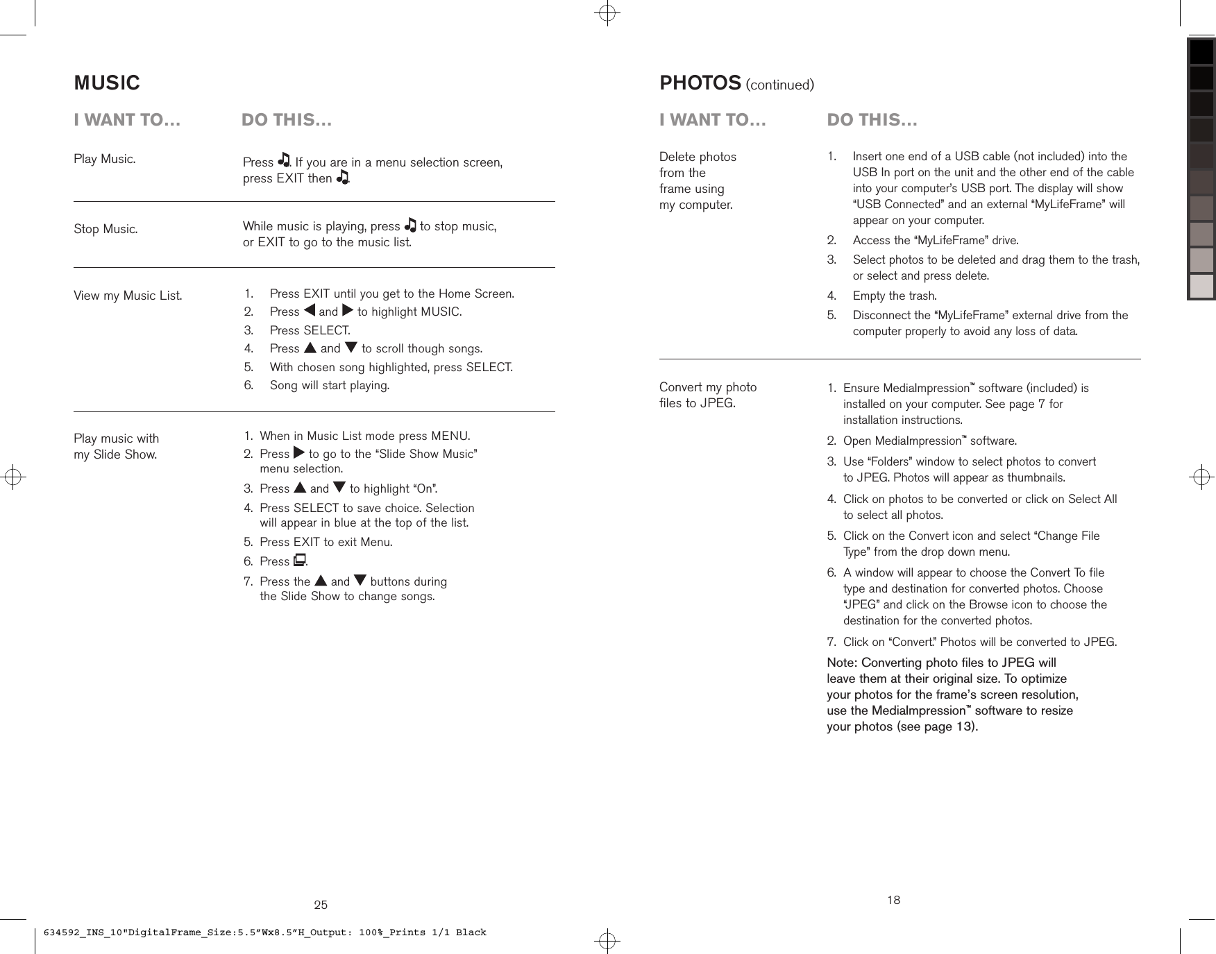 25MUSICPlay Music.Stop Music.View my Music List.Play music with  my Slide Show.i want to…  Do this…Press  . If you are in a menu selection screen,  press EXIT then  .While music is playing, press   to stop music,  or EXIT to go to the music list.  Press EXIT until you get to the Home Screen.  Press   and   to highlight MUSIC.  Press SELECT.  Press   and   to scroll though songs.  With chosen song highlighted, press SELECT.  Song will start playing.1.2.3.4.5.6.When in Music List mode press MENU. Press   to go to the “Slide Show Music”  menu selection.Press   and   to highlight “On”. Press SELECT to save choice. Selection  will appear in blue at the top of the list.Press EXIT to exit Menu.Press  . Press the   and   buttons during  the Slide Show to change songs.1.2.3.4.5.6.7.   Insert one end of a USB cable (not included) into the USB In port on the unit and the other end of the cable into your computer’s USB port. The display will show “USB Connected” and an external “MyLifeFrame” will appear on your computer.  Access the “MyLifeFrame” drive.   Select photos to be deleted and drag them to the trash, or select and press delete.  Empty the trash.   Disconnect the “MyLifeFrame” external drive from the computer properly to avoid any loss of data.1.2.3.4.5.Delete photos  from the  frame using  my computer.PHOTOS (continued)Convert my photo  files to JPEG. Ensure MediaImpression™ software (included) is installed on your computer. See page 7 for  installation instructions.Open MediaImpression™ software. Use “Folders” window to select photos to convert  to JPEG. Photos will appear as thumbnails. Click on photos to be converted or click on Select All to select all photos. Click on the Convert icon and select “Change File Type” from the drop down menu. A window will appear to choose the Convert To file type and destination for converted photos. Choose “JPEG” and click on the Browse icon to choose the destination for the converted photos. Click on “Convert.” Photos will be converted to JPEG.Note: Converting photo files to JPEG will  leave them at their original size. To optimize  your photos for the frame’s screen resolution,  use the MediaImpression™ software to resize  your photos (see page 13).1.2.3.4.5.6.7.18i want to…  Do this…634592_INS_10&quot;DigitalFrame_Size:5.5”Wx8.5”H_Output: 100%_Prints 1/1 Black