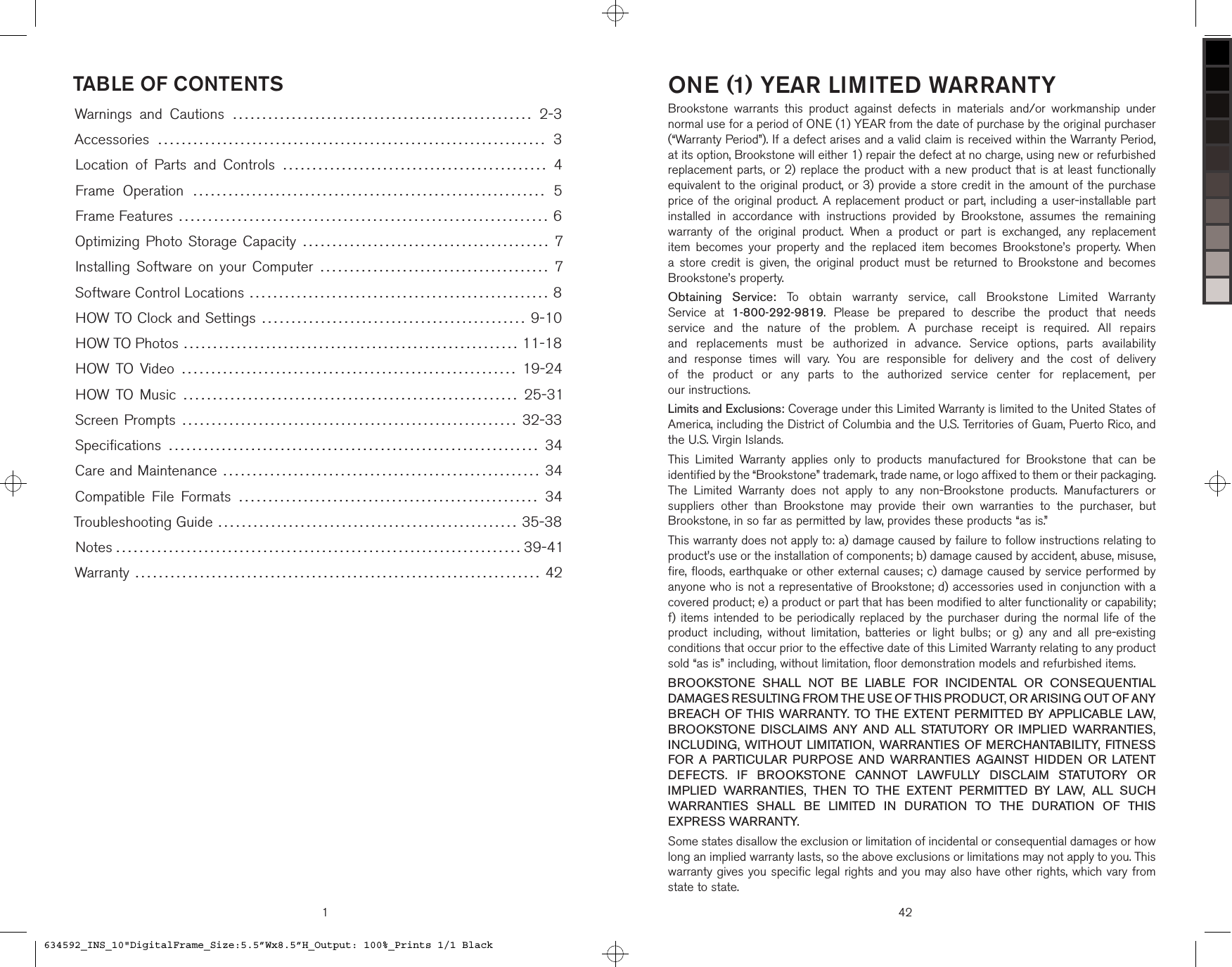 1TABLE OF CONTENTSWarnings  and  Cautions ……………………………………………  2-3Accessories …………………………………………………………  3Location  of  Parts  and  Controls ………………………………………  4Frame  Operation ……………………………………………………  5Frame Features ……………………………………………………… 6Optimizing Photo Storage Capacity …………………………………… 7Installing  Software  on your  Computer …………………………………  7Software Control Locations …………………………………………… 8HOW TO Clock and Settings ……………………………………… 9-10HOW TO Photos ………………………………………………… 11-18HOW  TO  Video …………………………………………………  19-24HOW  TO  Music …………………………………………………  25-31Screen Prompts ………………………………………………… 32-33Speciﬁcations ………………………………………………………  34Care and Maintenance ……………………………………………… 34Compatible  File  Formats ……………………………………………  34Troubleshooting Guide …………………………………………… 35-38Notes …………………………………………………………… 39-41Warranty …………………………………………………………… 42ONE (1) YEAR LIMITED WARRANTYBrookstone  warrants  this  product  against  defects  in  materials  and/or  workmanship  under normal use for a period of ONE (1) YEAR from the date of purchase by the original purchaser (“Warranty Period”). If a defect arises and a valid claim is received within the Warranty Period, at its option, Brookstone will either 1) repair the defect at no charge, using new or refurbished replacement parts, or 2) replace the product with a new product that is at least functionally equivalent to the original product, or 3) provide a store credit in the amount of the purchase price of the original product. A replacement product or part, including a user-installable part installed  in  accordance  with  instructions  provided  by  Brookstone,  assumes  the  remaining warranty  of  the  original  product.  When  a  product  or  part  is  exchanged,  any  replacement item  becomes  your  property  and  the  replaced  item  becomes  Brookstone’s  property.  When a  store  credit  is  given,  the  original  product  must  be  returned  to  Brookstone  and  becomes  Brookstone’s property.Obtaining  Service:  To  obtain  warranty  service,  call  Brookstone  Limited  Warranty Service  at  1-800-292-9819.  Please  be  prepared  to  describe  the  product  that  needs service  and  the  nature  of  the  problem.  A  purchase  receipt  is  required.  All  repairs and  replacements  must  be  authorized  in  advance.  Service  options,  parts  availability  and  response  times  will  vary.  You  are  responsible  for  delivery  and  the  cost  of  delivery  of  the  product  or  any  parts  to  the  authorized  service  center  for  replacement,  per  our instructions. Limits and Exclusions: Coverage under this Limited Warranty is limited to the United States of America, including the District of Columbia and the U.S. Territories of Guam, Puerto Rico, and the U.S. Virgin Islands.This  Limited  Warranty  applies  only  to  products  manufactured  for  Brookstone  that  can  be identified by the “Brookstone” trademark, trade name, or logo affixed to them or their packaging. The  Limited  Warranty  does  not  apply  to  any  non-Brookstone  products.  Manufacturers  or suppliers  other  than  Brookstone  may  provide  their  own  warranties  to  the  purchaser,  but Brookstone, in so far as permitted by law, provides these products “as is.”This warranty does not apply to: a) damage caused by failure to follow instructions relating to product’s use or the installation of components; b) damage caused by accident, abuse, misuse, fire, floods, earthquake or other external causes; c) damage caused by service performed by anyone who is not a representative of Brookstone; d) accessories used in conjunction with a covered product; e) a product or part that has been modified to alter functionality or capability;  f) items intended  to  be periodically replaced  by  the purchaser during the normal  life of  the product  including,  without  limitation,  batteries  or  light  bulbs;  or  g)  any  and  all  pre-existing conditions that occur prior to the effective date of this Limited Warranty relating to any product sold “as is” including, without limitation, floor demonstration models and refurbished items.BROOKSTONE  SHALL  NOT  BE  LIABLE  FOR  INCIDENTAL  OR  CONSEQUENTIAL DAMAGES RESULTING FROM THE USE OF THIS PRODUCT, OR ARISING OUT OF ANY BREACH  OF THIS WARRANTY. TO  THE EXTENT  PERMITTED  BY APPLICABLE  LAW, BROOKSTONE  DISCLAIMS  ANY  AND  ALL  STATUTORY  OR  IMPLIED  WARRANTIES, INCLUDING, WITHOUT LIMITATION, WARRANTIES OF MERCHANTABILITY, FITNESS FOR  A  PARTICULAR  PURPOSE  AND  WARRANTIES  AGAINST  HIDDEN  OR  LATENT DEFECTS.  IF  BROOKSTONE  CANNOT  LAWFULLY  DISCLAIM  STATUTORY  OR IMPLIED  WARRANTIES,  THEN  TO  THE  EXTENT  PERMITTED  BY  LAW,  ALL  SUCH WARRANTIES  SHALL  BE  LIMITED  IN  DURATION  TO  THE  DURATION  OF  THIS EXPRESS WARRANTY.Some states disallow the exclusion or limitation of incidental or consequential damages or how long an implied warranty lasts, so the above exclusions or limitations may not apply to you. This warranty gives you specific legal rights and you may also have other rights, which vary from state to state.42634592_INS_10&quot;DigitalFrame_Size:5.5”Wx8.5”H_Output: 100%_Prints 1/1 Black