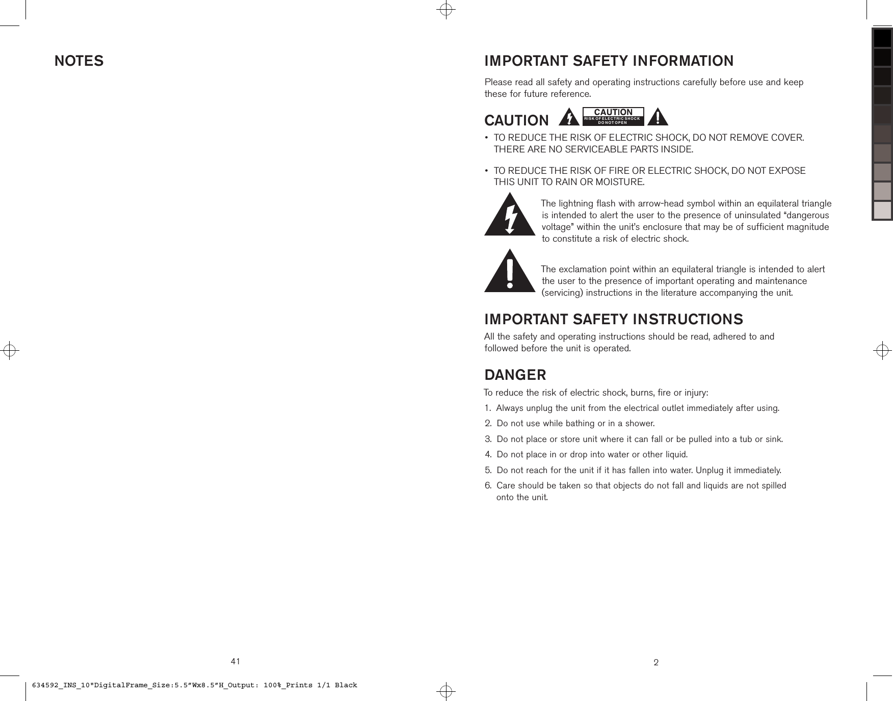 41NOTES2IMPORTANT SAFETY INFORMATIONPlease read all safety and operating instructions carefully before use and keep  these for future reference.CAUTION TO REDUCE THE RISK OF ELECTRIC SHOCK, DO NOT REMOVE COVER.  THERE ARE NO SERVICEABLE PARTS INSIDE. TO REDUCE THE RISK OF FIRE OR ELECTRIC SHOCK, DO NOT EXPOSE  THIS UNIT TO RAIN OR MOISTURE.The lightning flash with arrow-head symbol within an equilateral triangle is intended to alert the user to the presence of uninsulated “dangerous voltage” within the unit’s enclosure that may be of sufficient magnitude to constitute a risk of electric shock.The exclamation point within an equilateral triangle is intended to alert the user to the presence of important operating and maintenance (servicing) instructions in the literature accompanying the unit.IMPORTANT SAFETY INSTRUCTIONSAll the safety and operating instructions should be read, adhered to and  followed before the unit is operated.DANGERTo reduce the risk of electric shock, burns, fire or injury: Always unplug the unit from the electrical outlet immediately after using.Do not use while bathing or in a shower.Do not place or store unit where it can fall or be pulled into a tub or sink. Do not place in or drop into water or other liquid.Do not reach for the unit if it has fallen into water. Unplug it immediately. Care should be taken so that objects do not fall and liquids are not spilled  onto the unit.••1.2.3.4.5.6.RISK OF ELECTRIC SHOCKD O N OT O PE N634592_INS_10&quot;DigitalFrame_Size:5.5”Wx8.5”H_Output: 100%_Prints 1/1 Black