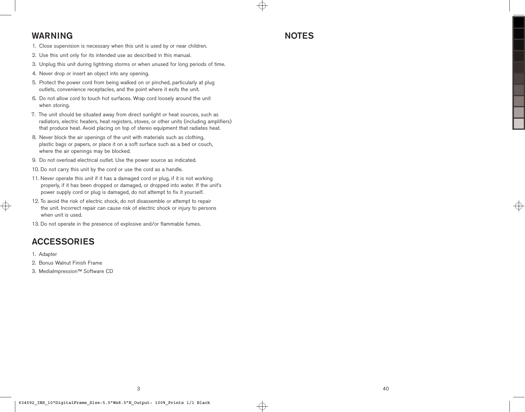 3WARNINGClose supervision is necessary when this unit is used by or near children.Use this unit only for its intended use as described in this manual.Unplug this unit during lightning storms or when unused for long periods of time.Never drop or insert an object into any opening. Protect the power cord from being walked on or pinched, particularly at plug  outlets, convenience receptacles, and the point where it exits the unit. Do not allow cord to touch hot surfaces. Wrap cord loosely around the unit  when storing. The unit should be situated away from direct sunlight or heat sources, such as radiators, electric heaters, heat registers, stoves, or other units (including amplifiers) that produce heat. Avoid placing on top of stereo equipment that radiates heat. Never block the air openings of the unit with materials such as clothing,  plastic bags or papers, or place it on a soft surface such as a bed or couch,  where the air openings may be blocked. Do not overload electrical outlet. Use the power source as indicated.  Do not carry this unit by the cord or use the cord as a handle.  Never operate this unit if it has a damaged cord or plug, if it is not working  properly, if it has been dropped or damaged, or dropped into water. If the unit’s  power supply cord or plug is damaged, do not attempt to fix it yourself.  To avoid the risk of electric shock, do not disassemble or attempt to repair  the unit. Incorrect repair can cause risk of electric shock or injury to persons  when unit is used. Do not operate in the presence of explosive and/or flammable fumes.1.2.3.4.5.6.7.8.9.10.11.12.13.ACCESSORIESAdapterBonus Walnut Finish FrameMediaImpressionTM Software CD1.2.3.40NOTES634592_INS_10&quot;DigitalFrame_Size:5.5”Wx8.5”H_Output: 100%_Prints 1/1 Black