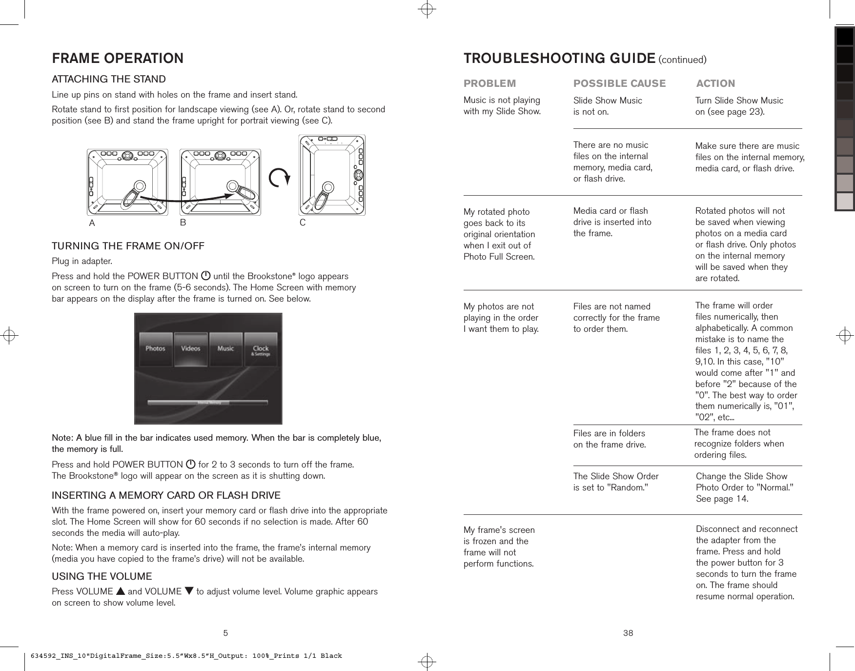 FRAME OPERATIONATTACHING THE STANDLine up pins on stand with holes on the frame and insert stand.Rotate stand to first position for landscape viewing (see A). Or, rotate stand to second position (see B) and stand the frame upright for portrait viewing (see C).TURNING THE FRAME ON/OFFPlug in adapter.Press and hold the POWER BUTTON   until the Brookstone® logo appears  on screen to turn on the frame (5-6 seconds). The Home Screen with memory  bar appears on the display after the frame is turned on. See below.Note: A blue fill in the bar indicates used memory. When the bar is completely blue,  the memory is full.Press and hold POWER BUTTON   for 2 to 3 seconds to turn off the frame.  The Brookstone® logo will appear on the screen as it is shutting down.INSERTING A MEMORY CARD OR FLASH DRIVEWith the frame powered on, insert your memory card or flash drive into the appropriate slot. The Home Screen will show for 60 seconds if no selection is made. After 60 seconds the media will auto-play.Note: When a memory card is inserted into the frame, the frame’s internal memory (media you have copied to the frame’s drive) will not be available.USING THE VOLUMEPress VOLUME   and VOLUME   to adjust volume level. Volume graphic appears  on screen to show volume level.ACB5 38Media card or flash  drive is inserted into  the frame.Rotated photos will not be saved when viewing photos on a media card  or flash drive. Only photos on the internal memory  will be saved when they are rotated.My rotated photo  goes back to its  original orientation  when I exit out of  Photo Full Screen.Music is not playing with my Slide Show.Slide Show Music  is not on. There are no music  files on the internal memory, media card,  or flash drive.Turn Slide Show Music  on (see page 23).Make sure there are music  files on the internal memory, media card, or flash drive.TROUBLESHOOTING GUIDE (continued)problem  possible cause  actionMy photos are not playing in the order  I want them to play.Files are not named correctly for the frame to order them.The frame will order files numerically, then alphabetically. A common mistake is to name the files 1, 2, 3, 4, 5, 6, 7, 8, 9,10. In this case, &quot;10&quot; would come after &quot;1&quot; and before &quot;2&quot; because of the &quot;0&quot;. The best way to order them numerically is, &quot;01&quot;, &quot;02&quot;, etc...The frame does not recognize folders when ordering files.Change the Slide Show  Photo Order to &quot;Normal.&quot; See page 14. My frame&apos;s screen  is frozen and the  frame will not  perform functions.Disconnect and reconnect the adapter from the frame. Press and hold the power button for 3 seconds to turn the frame on. The frame should resume normal operation.The Slide Show Order  is set to &quot;Random.&quot;Files are in folders  on the frame drive.634592_INS_10&quot;DigitalFrame_Size:5.5”Wx8.5”H_Output: 100%_Prints 1/1 Black
