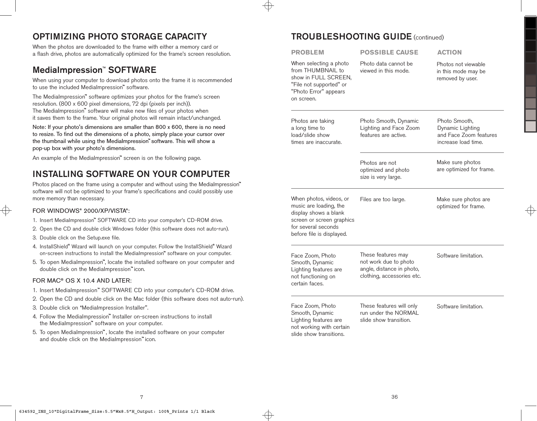 OPTIMIZING PHOTO STORAGE CAPACITYWhen the photos are downloaded to the frame with either a memory card or  a flash drive, photos are automatically optimized for the frame’s screen resolution.MediaImpressionTM SOFTWAREWhen using your computer to download photos onto the frame it is recommended  to use the included MediaImpression™ software.The MediaImpression™ software optimizes your photos for the frame’s screen  resolution. (800 x 600 pixel dimensions, 72 dpi (pixels per inch)).  The MediaImpression™ software will make new files of your photos when  it saves them to the frame. Your original photos will remain intact/unchanged.Note: If your photo&apos;s dimensions are smaller than 800 x 600, there is no need  to resize. To find out the dimensions of a photo, simply place your cursor over  the thumbnail while using the MediaImpression™ software. This will show a  pop-up box with your photo&apos;s dimensions.An example of the MediaImpression™ screen is on the following page.INSTALLING SOFTWARE ON YOUR COMPUTERPhotos placed on the frame using a computer and without using the MediaImpression™ software will not be optimized to your frame&apos;s specifications and could possibly use more memory than necessary.FOR WINDOWS® 2000/XP/VISTA®:Insert MediaImpression™ SOFTWARE CD into your computer’s CD-ROM drive.Open the CD and double click Windows folder (this software does not auto-run).Double click on the Setup.exe file. InstallShield® Wizard will launch on your computer. Follow the InstallShield® Wizard  on-screen instructions to install the MediaImpression™ software on your computer. To open MediaImpression™, locate the installed software on your computer and double click on the MediaImpression™ icon.FOR MAC® OS X 10.4 AND LATER:Insert MediaImpression™ SOFTWARE CD into your computer’s CD-ROM drive.Open the CD and double click on the Mac folder (this software does not auto-run).Double click on “MediaImpression Installer&quot;. Follow the MediaImpression™ Installer on-screen instructions to install  the MediaImpression™ software on your computer. To open MediaImpression™ , locate the installed software on your computer  and double click on the MediaImpression™ icon.1.2.3.4.5.1.2.3.4.5.736TROUBLESHOOTING GUIDE (continued)problem  possible cause  actionFace Zoom, Photo Smooth, Dynamic Lighting features are not working with certain slide show transitions.These features will only run under the NORMAL slide show transition. Software limitation.Face Zoom, Photo Smooth, Dynamic Lighting features are not functioning on certain faces.These features may not work due to photo angle, distance in photo, clothing, accessories etc.Software limitation.When photos, videos, or music are loading, the display shows a blank screen or screen graphics for several seconds before file is displayed.Files are too large. Make sure photos are optimized for frame.Photos are taking  a long time to  load/slide show  times are inaccurate.Photo Smooth, Dynamic Lighting and Face Zoom features are active.Photo Smooth,  Dynamic Lighting  and Face Zoom features increase load time.Photos are not  optimized and photo  size is very large.Make sure photos  are optimized for frame.When selecting a photo from THUMBNAIL to show in FULL SCREEN, &quot;File not supported&quot; or &quot;Photo Error&quot; appears  on screen.Photo data cannot be viewed in this mode.Photos not viewable  in this mode may be  removed by user.634592_INS_10&quot;DigitalFrame_Size:5.5”Wx8.5”H_Output: 100%_Prints 1/1 Black