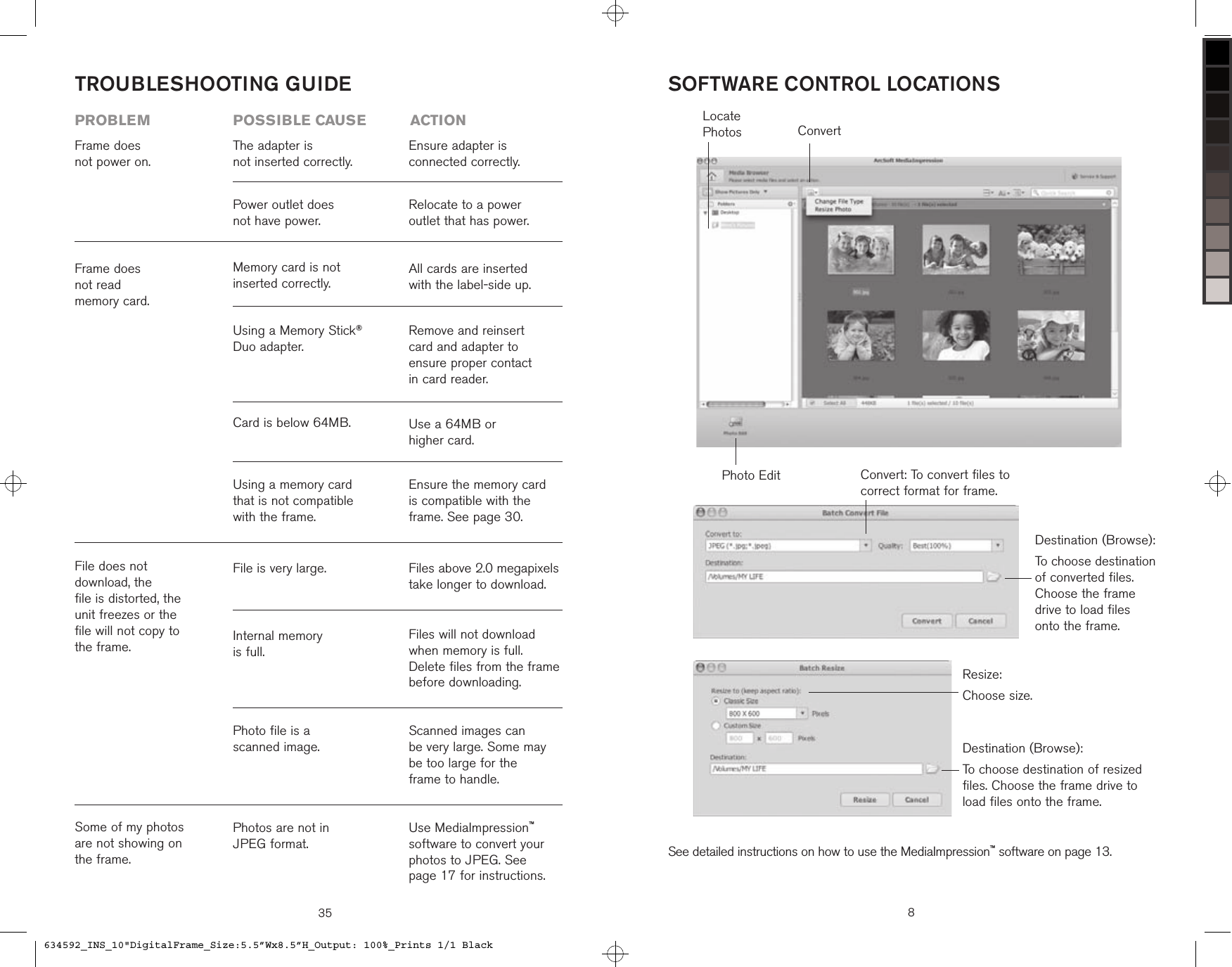 35TROUBLESHOOTING GUIDEFrame does  not power on.The adapter is  not inserted correctly.Power outlet does  not have power.Ensure adapter is  connected correctly.Relocate to a power  outlet that has power.problem  possible cause  actionSome of my photos are not showing on the frame.Photos are not in  JPEG format.Use MediaImpression™ software to convert your photos to JPEG. See  page 17 for instructions.File does not  download, the  file is distorted, the  unit freezes or the  file will not copy to  the frame.Photo file is a  scanned image.Scanned images can  be very large. Some may be too large for the  frame to handle.Internal memory  is full.Files will not download when memory is full. Delete files from the frame before downloading.File is very large. Files above 2.0 megapixels take longer to download. Frame does  not read  memory card. Ensure the memory card is compatible with the frame. See page 30.Using a memory card that is not compatible with the frame.Use a 64MB or  higher card.Card is below 64MB.Remove and reinsert card and adapter to  ensure proper contact  in card reader.All cards are inserted with the label-side up.Using a Memory Stick® Duo adapter.Memory card is not  inserted correctly.ConvertPhoto EditLocate PhotosSOFTWARE CONTROL LOCATIONSSee detailed instructions on how to use the MediaImpression™ software on page 13.8Destination (Browse):To choose destination of converted files. Choose the frame drive to load files onto the frame.Resize:Choose size.Convert: To convert files to correct format for frame.Destination (Browse):To choose destination of resized files. Choose the frame drive to load files onto the frame.634592_INS_10&quot;DigitalFrame_Size:5.5”Wx8.5”H_Output: 100%_Prints 1/1 Black