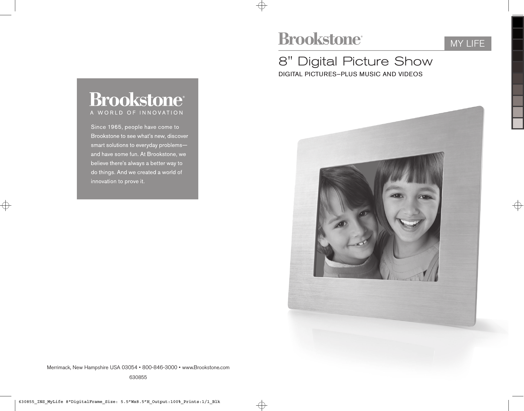 630855Merrimack, New Hampshire USA 03054 • 800-846-3000 • www.Brookstone.com8&quot; Digital Picture ShowDIGITAL PICTURES—PLUS MUSIC AND VIDEOSMY LIFE630855_INS_MyLife 8&quot;DigitalFrame_Size: 5.5”Wx8.5”H_Output:100%_Prints:1/1_Blk