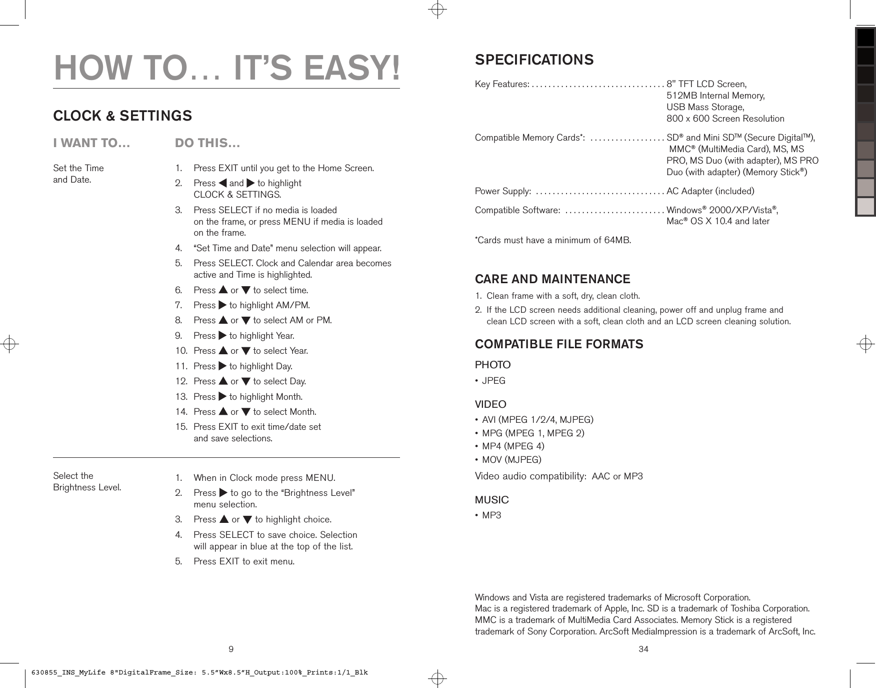 9Set the Time  and Date.   Press EXIT until you get to the Home Screen.   Press   and   to highlight  CLOCK &amp; SETTINGS.   Press SELECT if no media is loaded  on the frame, or press MENU if media is loaded  on the frame.   “Set Time and Date” menu selection will appear.   Press SELECT. Clock and Calendar area becomes active and Time is highlighted.  Press   or   to select time.  Press   to highlight AM/PM.  Press   or   to select AM or PM.  Press   to highlight Year.  Press   or   to select Year.  Press   to highlight Day.  Press   or   to select Day.  Press   to highlight Month.  Press   or   to select Month.   Press EXIT to exit time/date set  and save selections.1.2.3.4.5.6.7.8.9.10.11.12.13.14.15.CLOCK &amp; SETTINGSSelect the  Brightness Level.   When in Clock mode press MENU.   Press   to go to the “Brightness Level”  menu selection.  Press   or   to highlight choice.   Press SELECT to save choice. Selection  will appear in blue at the top of the list.  Press EXIT to exit menu.1.2.3.4.5.HOW TO… IT’S EASY!i want to…  Do this…SPECIFICATIONSKey Features: . . . . . . . . . . . . . . . . . . . . . . . . . . . . . . . .  8&quot; TFT LCD Screen,  512MB Internal Memory,  USB Mass Storage,  800 x 600 Screen ResolutionCompatible Memory Cards*:  . . . . . . . . . . . . . . . . . .  SD® and Mini SDTM (Secure DigitalTM),  MMC® (MultiMedia Card), MS, MS PRO, MS Duo (with adapter), MS PRO Duo (with adapter) (Memory Stick®)Power Supply:  . . . . . . . . . . . . . . . . . . . . . . . . . . . . . . . AC Adapter (included)Compatible Software:  . . . . . . . . . . . . . . . . . . . . . . . .  Windows® 2000/XP/Vista®,  Mac® OS X 10.4 and later*Cards must have a minimum of 64MB.CARE AND MAINTENANCEClean frame with a soft, dry, clean cloth.  If the LCD screen needs additional cleaning, power off and unplug frame and  clean LCD screen with a soft, clean cloth and an LCD screen cleaning solution.COMPATIBLE FILE FORMATSPHOTOJPEGVIDEOAVI (MPEG 1/2/4, MJPEG)MPG (MPEG 1, MPEG 2)MP4 (MPEG 4)MOV (MJPEG)Video audio compatibility:  AAC or MP3MUSICMP3 1.2.••••••Windows and Vista are registered trademarks of Microsoft Corporation.  Mac is a registered trademark of Apple, Inc. SD is a trademark of Toshiba Corporation. MMC is a trademark of MultiMedia Card Associates. Memory Stick is a registered trademark of Sony Corporation. ArcSoft MediaImpression is a trademark of ArcSoft, Inc.34630855_INS_MyLife 8&quot;DigitalFrame_Size: 5.5”Wx8.5”H_Output:100%_Prints:1/1_Blk