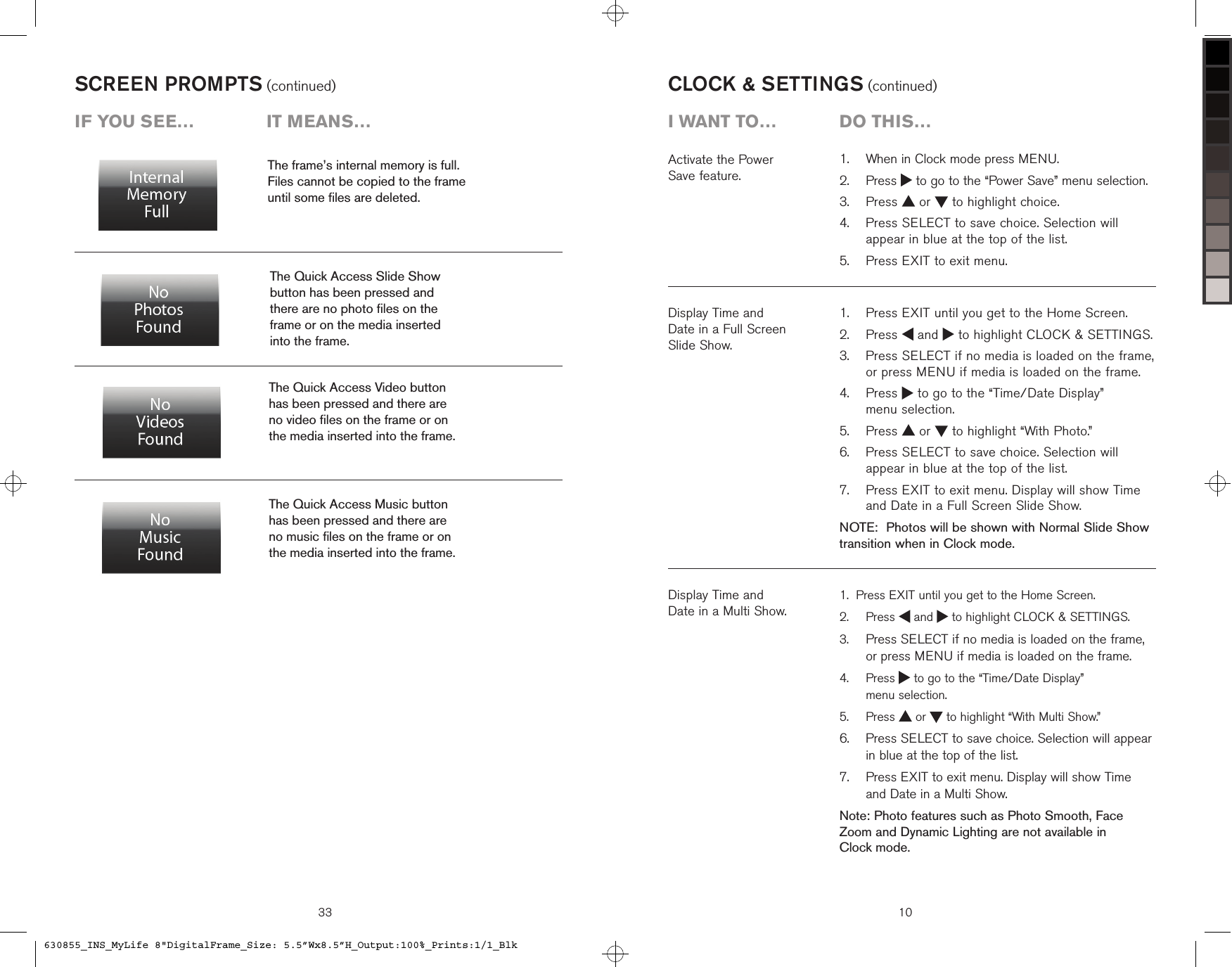 SCREEN PROMPTS (continued)The frame’s internal memory is full.  Files cannot be copied to the frame  until some ﬁles are deleted.The Quick Access Slide Show  button has been pressed and  there are no photo ﬁles on the  frame or on the media inserted  into the frame.The Quick Access Music button  has been pressed and there are  no music ﬁles on the frame or on  the media inserted into the frame.The Quick Access Video button  has been pressed and there are  no video ﬁles on the frame or on  the media inserted into the frame.iF you see…  it means…33 10Display Time and  Date in a Full Screen  Slide Show.   Press EXIT until you get to the Home Screen.   Press   and   to highlight CLOCK &amp; SETTINGS.   Press SELECT if no media is loaded on the frame, or press MENU if media is loaded on the frame.   Press   to go to the “Time/Date Display”  menu selection.  Press   or   to highlight “With Photo.”   Press SELECT to save choice. Selection will appear in blue at the top of the list.   Press EXIT to exit menu. Display will show Time and Date in a Full Screen Slide Show.NOTE:  Photos will be shown with Normal Slide Show transition when in Clock mode.1.2.3.4.5.6.7.CLOCK &amp; SETTINGS (continued)Activate the Power  Save feature.Display Time and  Date in a Multi Show.Press EXIT until you get to the Home Screen.   Press   and   to highlight CLOCK &amp; SETTINGS.  Press SELECT if no media is loaded on the frame, or press MENU if media is loaded on the frame.   Press   to go to the “Time/Date Display”  menu selection.  Press   or   to highlight “With Multi Show.”   Press SELECT to save choice. Selection will appear in blue at the top of the list.   Press EXIT to exit menu. Display will show Time  and Date in a Multi Show.Note: Photo features such as Photo Smooth, Face Zoom and Dynamic Lighting are not available in  Clock mode.1.2.3.4.5.6.7.  When in Clock mode press MENU.   Press   to go to the “Power Save” menu selection.  Press   or   to highlight choice.   Press SELECT to save choice. Selection will appear in blue at the top of the list.  Press EXIT to exit menu.1.2.3.4.5.i want to…  Do this…630855_INS_MyLife 8&quot;DigitalFrame_Size: 5.5”Wx8.5”H_Output:100%_Prints:1/1_Blk