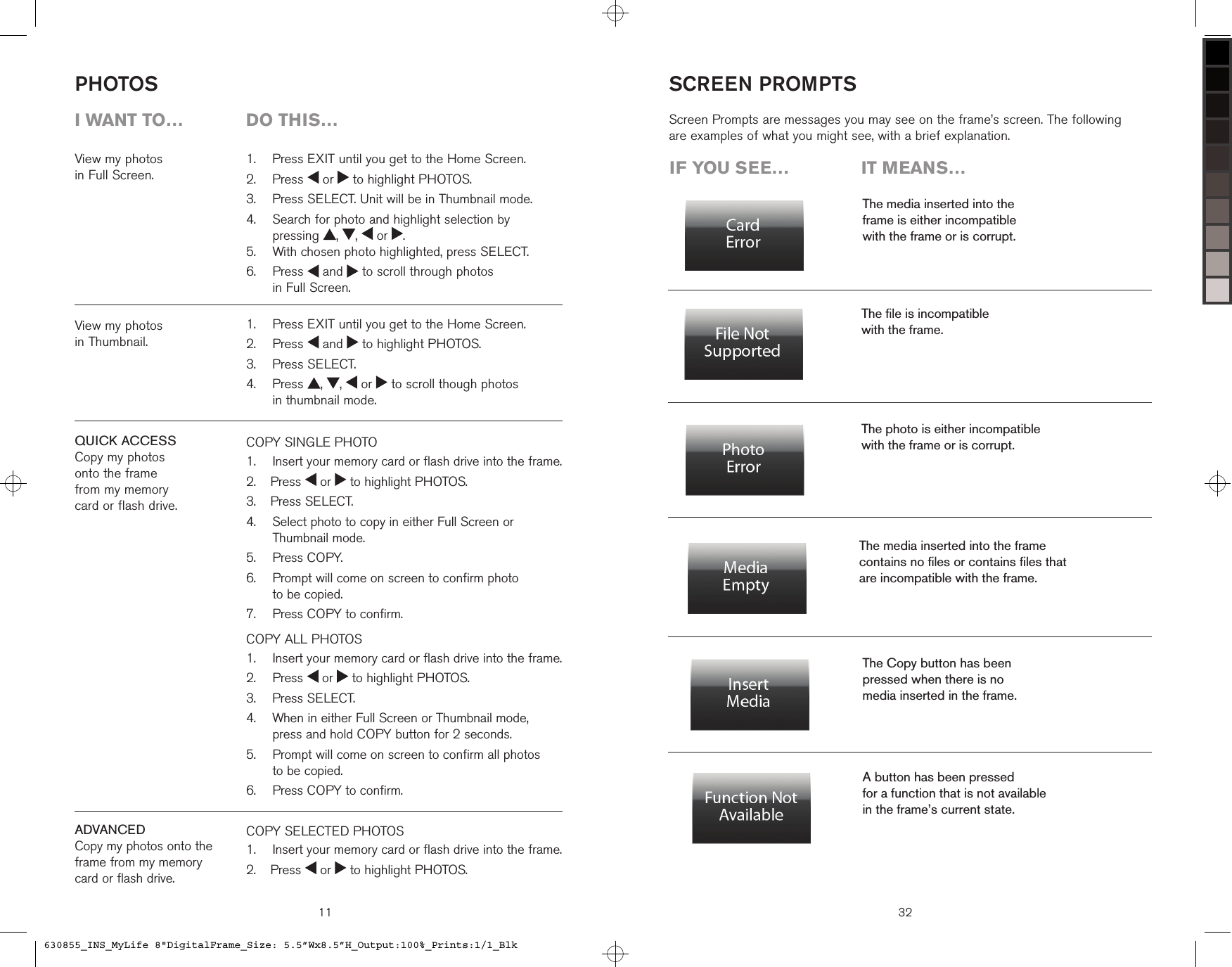 View my photos  in Full Screen.COPY SINGLE PHOTO   Insert your memory card or flash drive into the frame.  Press   or   to highlight PHOTOS.  Press SELECT.   Select photo to copy in either Full Screen or Thumbnail mode.  Press COPY.     Prompt will come on screen to confirm photo  to be copied.   Press COPY to confirm.COPY ALL PHOTOS    Insert your memory card or flash drive into the frame.  Press   or   to highlight PHOTOS.  Press SELECT.   When in either Full Screen or Thumbnail mode,  press and hold COPY button for 2 seconds.   Prompt will come on screen to confirm all photos  to be copied.   Press COPY to confirm.1.2.3.4.5.6.7.1.2.3.4.5.6.PHOTOS11  Press EXIT until you get to the Home Screen.  Press   or   to highlight PHOTOS.  Press SELECT. Unit will be in Thumbnail mode.   Search for photo and highlight selection by  pressing  ,  ,   or  .  With chosen photo highlighted, press SELECT.   Press   and   to scroll through photos  in Full Screen.1.2.3.4.5.6.  Press EXIT until you get to the Home Screen.  Press   and   to highlight PHOTOS.  Press SELECT.   Press  ,  ,   or   to scroll though photos  in thumbnail mode.1.2.3.4.i want to…  Do this…View my photos  in Thumbnail.QUICK ACCESSCopy my photos  onto the frame  from my memory  card or flash drive.ADVANCEDCopy my photos onto the  frame from my memory  card or flash drive.COPY SELECTED PHOTOS    Insert your memory card or flash drive into the frame.  Press   or   to highlight PHOTOS.1.2.iF you see…  it means…The media inserted into the  frame is either incompatible  with the frame or is corrupt.The ﬁle is incompatible  with the frame.The media inserted into the frame  contains no ﬁles or contains ﬁles that  are incompatible with the frame.The photo is either incompatible  with the frame or is corrupt.Screen Prompts are messages you may see on the frame’s screen. The following are examples of what you might see, with a brief explanation.The Copy button has been  pressed when there is no  media inserted in the frame.A button has been pressed  for a function that is not available  in the frame’s current state.SCREEN PROMPTS32630855_INS_MyLife 8&quot;DigitalFrame_Size: 5.5”Wx8.5”H_Output:100%_Prints:1/1_Blk