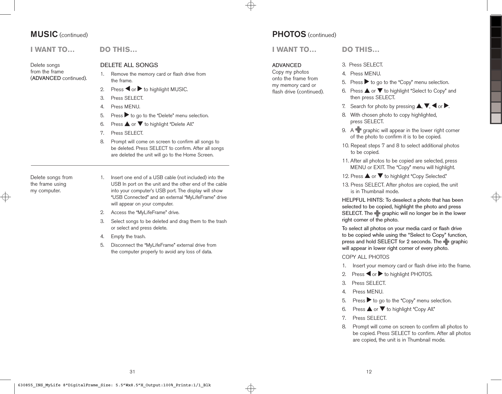 MUSIC (continued)   Insert one end of a USB cable (not included) into the USB In port on the unit and the other end of the cable into your computer’s USB port. The display will show “USB Connected” and an external “MyLifeFrame” drive will appear on your computer.  Access the “MyLifeFrame” drive.   Select songs to be deleted and drag them to the trash or select and press delete.  Empty the trash.   Disconnect the “MyLifeFrame” external drive from  the computer properly to avoid any loss of data.1.2.3.4.5.Delete songs  from the frame  (ADVANCED continued).Delete songs from the frame using  my computer.i want to…  Do this…DELETE ALL SONGS   Remove the memory card or flash drive from  the frame. Press   or   to highlight MUSIC.  Press SELECT.  Press MENU.   Press   to go to the “Delete” menu selection.  Press   or   to highlight “Delete All.”  Press SELECT.   Prompt will come on screen to confirm all songs to  be deleted. Press SELECT to confirm. After all songs are deleted the unit will go to the Home Screen.1.2.3.4.5.6.7.8.313.  Press SELECT.4.   Press MENU.5.   Press   to go to the “Copy” menu selection.6.    Press   or   to highlight “Select to Copy” and  then press SELECT.7.    Search for photo by pressing  ,  ,   or  .8.    With chosen photo to copy highlighted,  press SELECT.9.    A   graphic will appear in the lower right corner  of the photo to confirm it is to be copied.10.  Repeat steps 7 and 8 to select additional photos  to be copied.11.  After all photos to be copied are selected, press MENU or EXIT. The “Copy” menu will highlight.12. Press   or   to highlight “Copy Selected.”13.  Press SELECT. After photos are copied, the unit  is in Thumbnail mode.HELPFUL HINTS: To deselect a photo that has been selected to be copied, highlight the photo and press  SELECT. The   graphic will no longer be in the lower right corner of the photo.To select all photos on your media card or flash drive to be copied while using the “Select to Copy” function, press and hold SELECT for 2 seconds. The   graphic will appear in lower right corner of every photo.COPY ALL PHOTOS    Insert your memory card or flash drive into the frame.  Press   or   to highlight PHOTOS.  Press SELECT.  Press MENU.  Press   to go to the “Copy” menu selection.  Press   or   to highlight “Copy All.”  Press SELECT.   Prompt will come on screen to confirm all photos to be copied. Press SELECT to confirm. After all photos are copied, the unit is in Thumbnail mode.1.2.3.4.5.6.7.8.ADVANCEDCopy my photos  onto the frame from  my memory card or  flash drive (continued).PHOTOS (continued)12i want to…  Do this…630855_INS_MyLife 8&quot;DigitalFrame_Size: 5.5”Wx8.5”H_Output:100%_Prints:1/1_Blk