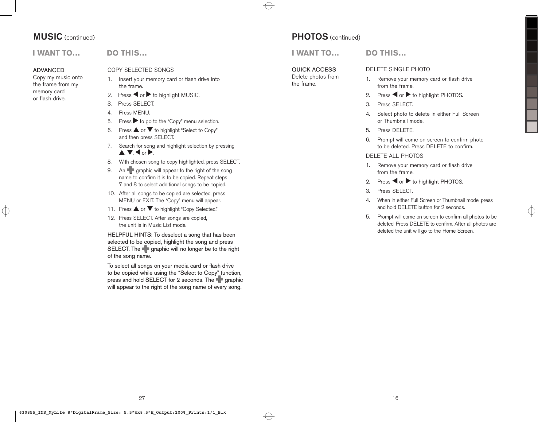 27COPY SELECTED SONGS    Insert your memory card or flash drive into  the frame.  Press   or   to highlight MUSIC.  Press SELECT.  Press MENU.  Press   to go to the “Copy” menu selection.   Press   or   to highlight “Select to Copy”  and then press SELECT.   Search for song and highlight selection by pressing  ,  ,   or  .   With chosen song to copy highlighted, press SELECT.   An  graphic will appear to the right of the song name to confirm it is to be copied. Repeat steps  7 and 8 to select additional songs to be copied.    After all songs to be copied are selected, press  MENU or EXIT. The “Copy” menu will appear.  Press   or   to highlight “Copy Selected.”   Press SELECT. After songs are copied,  the unit is in Music List mode.HELPFUL HINTS: To deselect a song that has been selected to be copied, highlight the song and press SELECT. The  graphic will no longer be to the right of the song name.To select all songs on your media card or flash drive  to be copied while using the “Select to Copy” function, press and hold SELECT for 2 seconds. The   graphic will appear to the right of the song name of every song.1.2.3.4.5.6.7.8.9.10.11.12.ADVANCEDCopy my music onto  the frame from my  memory card  or flash drive.MUSIC (continued)i want to…  Do this…QUICK ACCESSDelete photos from  the frame.16DELETE SINGLE PHOTO   Remove your memory card or flash drive  from the frame.  Press   or   to highlight PHOTOS.  Press SELECT.   Select photo to delete in either Full Screen  or Thumbnail mode.  Press DELETE.     Prompt will come on screen to confirm photo  to be deleted. Press DELETE to confirm.DELETE ALL PHOTOS    Remove your memory card or flash drive  from the frame.  Press   or   to highlight PHOTOS.  Press SELECT.   When in either Full Screen or Thumbnail mode, press  and hold DELETE button for 2 seconds.   Prompt will come on screen to confirm all photos to be deleted. Press DELETE to confirm. After all photos are deleted the unit will go to the Home Screen.1.2.3.4.5.6.1.2.3.4.5.PHOTOS (continued)i want to…  Do this…630855_INS_MyLife 8&quot;DigitalFrame_Size: 5.5”Wx8.5”H_Output:100%_Prints:1/1_Blk