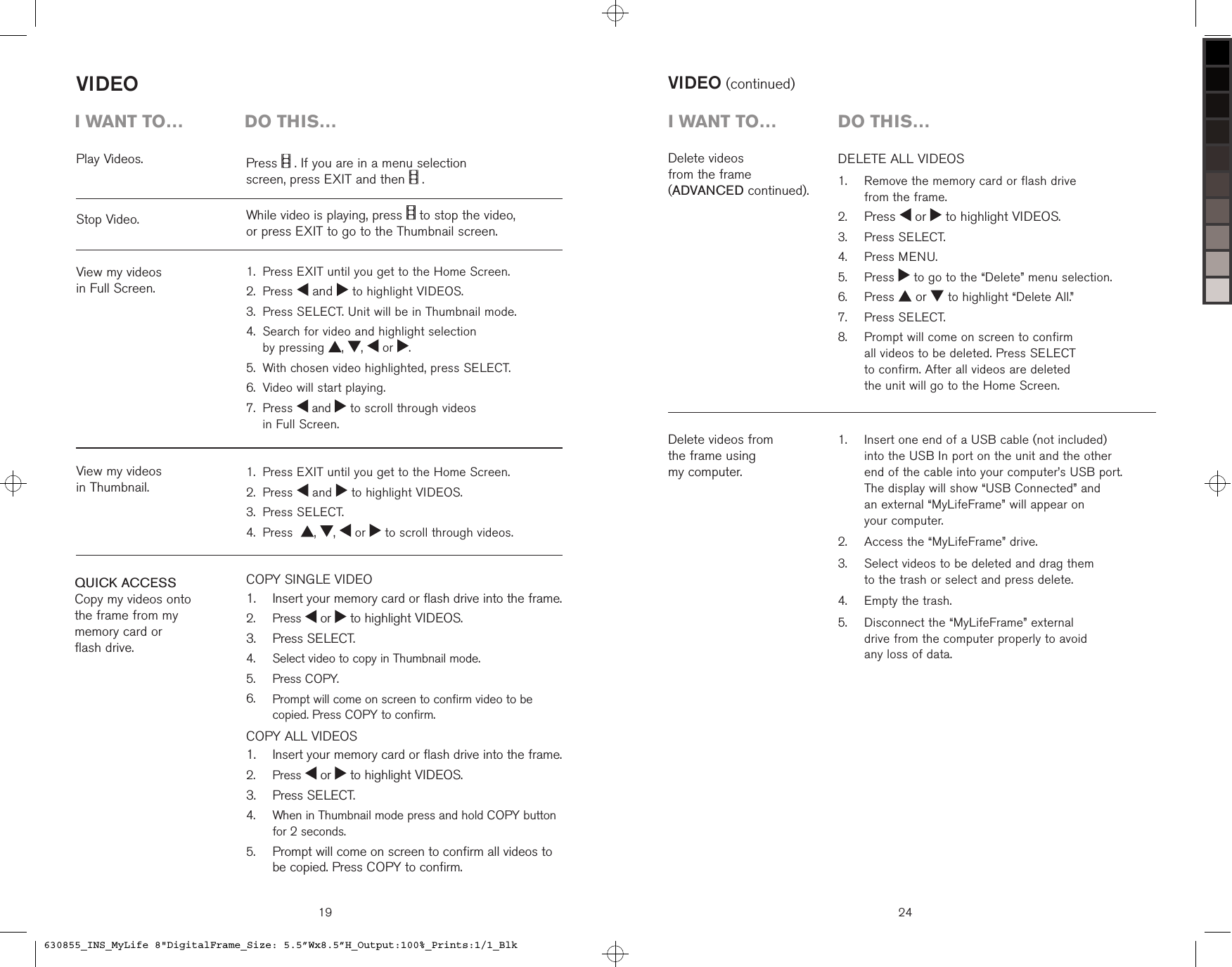 19VIDEOCOPY SINGLE VIDEO   Insert your memory card or flash drive into the frame.  Press   or   to highlight VIDEOS.  Press SELECT.  Select video to copy in Thumbnail mode.  Press COPY.   Prompt will come on screen to confirm video to be copied. Press COPY to confirm.COPY ALL VIDEOS    Insert your memory card or flash drive into the frame.  Press   or   to highlight VIDEOS.  Press SELECT.   When in Thumbnail mode press and hold COPY button for 2 seconds.  Prompt will come on screen to confirm all videos to be copied. Press COPY to confirm.1.2.3.4.5.6.1.2.3.4.5.Play Videos.View my videos  in Full Screen.Stop Video.View my videos  in Thumbnail.QUICK ACCESSCopy my videos onto  the frame from my  memory card or  flash drive.i want to…  Do this…Press   . If you are in a menu selection  screen, press EXIT and then   .While video is playing, press   to stop the video,  or press EXIT to go to the Thumbnail screen.Press EXIT until you get to the Home Screen.Press   and   to highlight VIDEOS.Press SELECT. Unit will be in Thumbnail mode. Search for video and highlight selection  by pressing  ,  ,   or  .With chosen video highlighted, press SELECT.Video will start playing. Press   and   to scroll through videos  in Full Screen.1.2.3.4.5.6.7.Press EXIT until you get to the Home Screen.Press   and   to highlight VIDEOS.Press SELECT.Press   ,  ,   or   to scroll through videos.1.2.3.4.24VIDEO (continued)DELETE ALL VIDEOS   Remove the memory card or flash drive  from the frame. Press   or   to highlight VIDEOS.  Press SELECT.  Press MENU.  Press   to go to the “Delete” menu selection.  Press   or   to highlight “Delete All.”  Press SELECT.   Prompt will come on screen to confirm  all videos to be deleted. Press SELECT  to confirm. After all videos are deleted  the unit will go to the Home Screen.1.2.3.4.5.6.7.8.Delete videos  from the frame  (ADVANCED continued).Delete videos from  the frame using  my computer.i want to…  Do this…   Insert one end of a USB cable (not included)  into the USB In port on the unit and the other  end of the cable into your computer’s USB port.  The display will show “USB Connected” and  an external “MyLifeFrame” will appear on  your computer.  Access the “MyLifeFrame” drive.   Select videos to be deleted and drag them  to the trash or select and press delete.  Empty the trash.   Disconnect the “MyLifeFrame” external  drive from the computer properly to avoid  any loss of data.1.2.3.4.5.630855_INS_MyLife 8&quot;DigitalFrame_Size: 5.5”Wx8.5”H_Output:100%_Prints:1/1_Blk