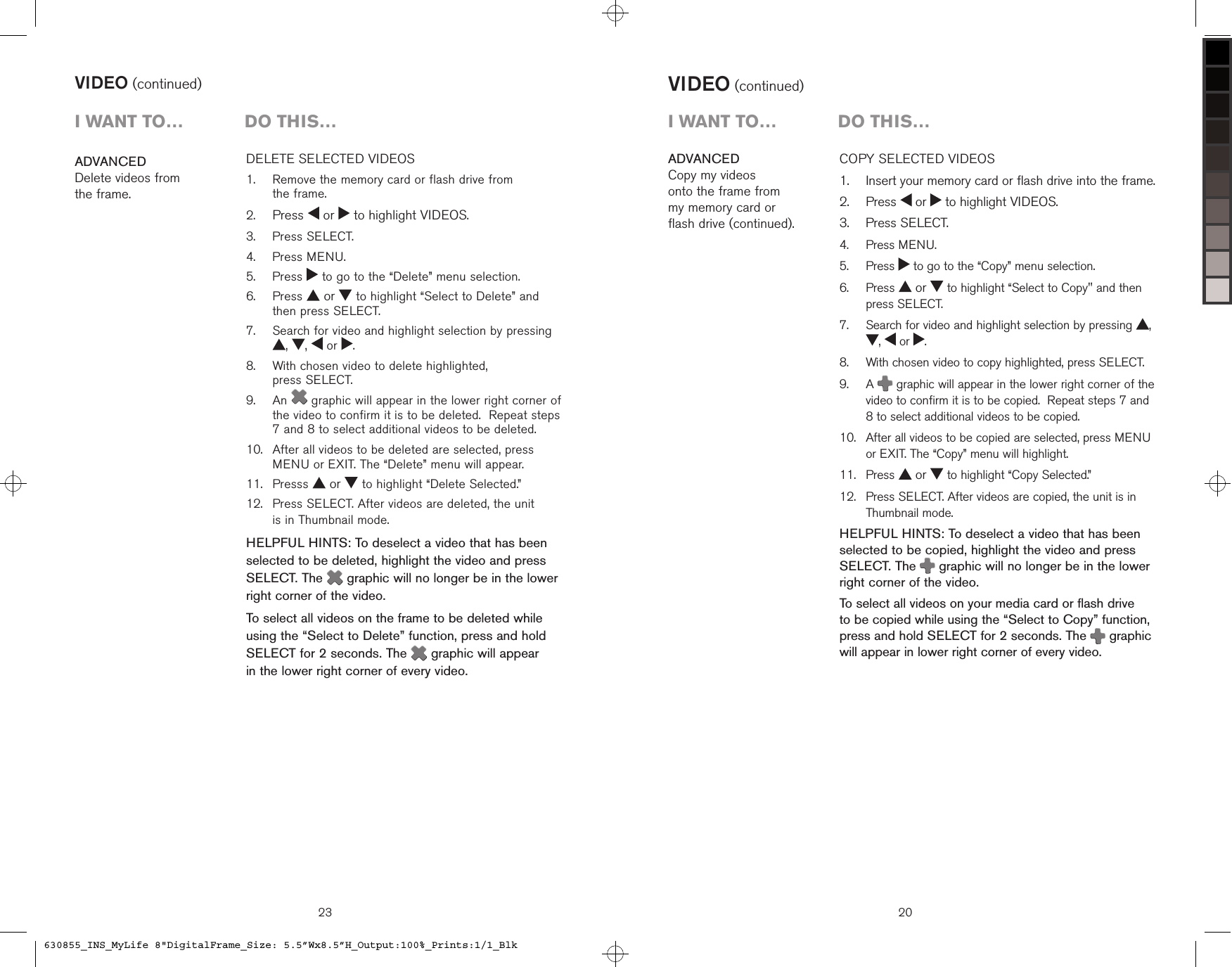 23DELETE SELECTED VIDEOS    Remove the memory card or flash drive from  the frame. Press   or   to highlight VIDEOS.  Press SELECT.  Press MENU.  Press   to go to the “Delete” menu selection.   Press   or   to highlight “Select to Delete” and then press SELECT.   Search for video and highlight selection by pressing ,  ,   or  .   With chosen video to delete highlighted,  press SELECT.   An   graphic will appear in the lower right corner of the video to confirm it is to be deleted.  Repeat steps 7 and 8 to select additional videos to be deleted.    After all videos to be deleted are selected, press MENU or EXIT. The “Delete” menu will appear.  Presss   or   to highlight “Delete Selected.”   Press SELECT. After videos are deleted, the unit  is in Thumbnail mode.HELPFUL HINTS: To deselect a video that has been selected to be deleted, highlight the video and press SELECT. The   graphic will no longer be in the lower right corner of the video.To select all videos on the frame to be deleted while using the “Select to Delete” function, press and hold SELECT for 2 seconds. The   graphic will appear  in the lower right corner of every video.1.2.3.4.5.6.7.8.9.10.11.12.ADVANCEDDelete videos from  the frame.VIDEO (continued)i want to…  Do this…VIDEO (continued)COPY SELECTED VIDEOS    Insert your memory card or flash drive into the frame.  Press   or   to highlight VIDEOS.  Press SELECT.  Press MENU.  Press   to go to the “Copy” menu selection.   Press   or   to highlight “Select to Copy&quot; and then press SELECT.   Search for video and highlight selection by pressing  , ,   or  .   With chosen video to copy highlighted, press SELECT.   A   graphic will appear in the lower right corner of the video to confirm it is to be copied.  Repeat steps 7 and 8 to select additional videos to be copied.    After all videos to be copied are selected, press MENU or EXIT. The “Copy” menu will highlight.  Press   or   to highlight “Copy Selected.”   Press SELECT. After videos are copied, the unit is in Thumbnail mode.HELPFUL HINTS: To deselect a video that has been selected to be copied, highlight the video and press SELECT. The   graphic will no longer be in the lower right corner of the video.To select all videos on your media card or flash drive  to be copied while using the “Select to Copy” function, press and hold SELECT for 2 seconds. The   graphic will appear in lower right corner of every video.1.2.3.4.5.6.7.8.9.10.11.12.ADVANCEDCopy my videos  onto the frame from  my memory card or  flash drive (continued).20i want to…  Do this…630855_INS_MyLife 8&quot;DigitalFrame_Size: 5.5”Wx8.5”H_Output:100%_Prints:1/1_Blk