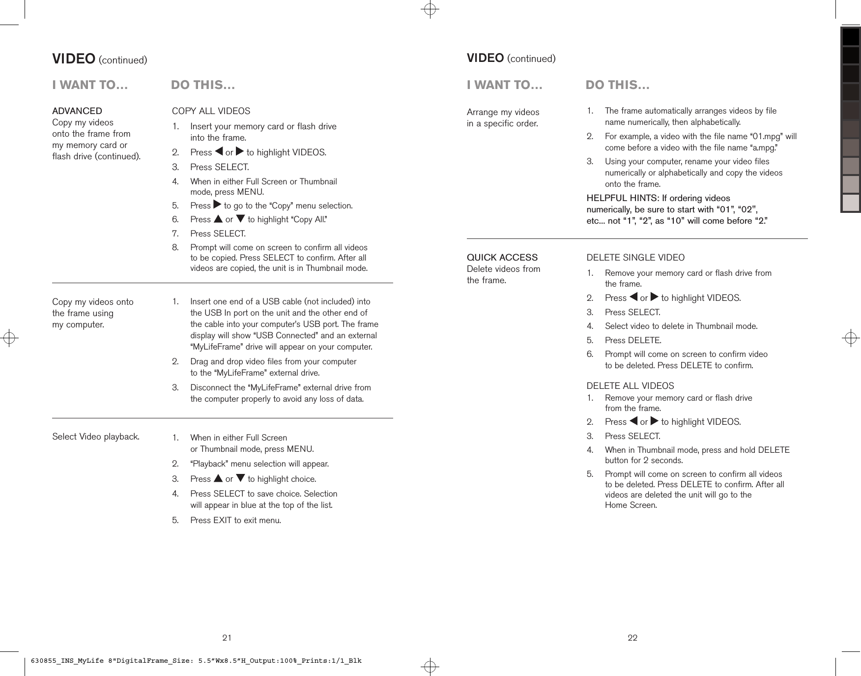 21VIDEO (continued)   Insert one end of a USB cable (not included) into the USB In port on the unit and the other end of the cable into your computer’s USB port. The frame display will show “USB Connected” and an external “MyLifeFrame” drive will appear on your computer.   Drag and drop video files from your computer  to the “MyLifeFrame” external drive.   Disconnect the “MyLifeFrame” external drive from the computer properly to avoid any loss of data. 1.2.3.Copy my videos onto  the frame using  my computer.Select Video playback.i want to…  Do this…   When in either Full Screen  or Thumbnail mode, press MENU.  “Playback” menu selection will appear.  Press   or   to highlight choice.   Press SELECT to save choice. Selection  will appear in blue at the top of the list.  Press EXIT to exit menu.1.2.3.4.5.COPY ALL VIDEOS    Insert your memory card or flash drive  into the frame.  Press   or   to highlight VIDEOS.  Press SELECT.   When in either Full Screen or Thumbnail  mode, press MENU.  Press   to go to the “Copy” menu selection.  Press   or   to highlight “Copy All.”  Press SELECT.   Prompt will come on screen to confirm all videos to be copied. Press SELECT to confirm. After all videos are copied, the unit is in Thumbnail mode.1.2.3.4.5.6.7.8.ADVANCEDCopy my videos  onto the frame from  my memory card or  flash drive (continued).VIDEO (continued)22i want to…  Do this…QUICK ACCESSDelete videos from  the frame.DELETE SINGLE VIDEO   Remove your memory card or flash drive from  the frame. Press   or   to highlight VIDEOS.  Press SELECT.  Select video to delete in Thumbnail mode.  Press DELETE.     Prompt will come on screen to confirm video  to be deleted. Press DELETE to confirm.DELETE ALL VIDEOS     Remove your memory card or flash drive  from the frame. Press   or   to highlight VIDEOS.  Press SELECT.   When in Thumbnail mode, press and hold DELETE button for 2 seconds.   Prompt will come on screen to confirm all videos  to be deleted. Press DELETE to confirm. After all videos are deleted the unit will go to the  Home Screen.1.2.3.4.5.6.1.2.3.4.5.Arrange my videos  in a specific order.   The frame automatically arranges videos by file  name numerically, then alphabetically.   For example, a video with the file name “01.mpg” will come before a video with the file name “a.mpg.”   Using your computer, rename your video files numerically or alphabetically and copy the videos  onto the frame.HELPFUL HINTS: If ordering videos  numerically, be sure to start with “01”, “02&quot;,  etc... not “1”, “2”, as “10” will come before “2.”1.2.3.630855_INS_MyLife 8&quot;DigitalFrame_Size: 5.5”Wx8.5”H_Output:100%_Prints:1/1_Blk