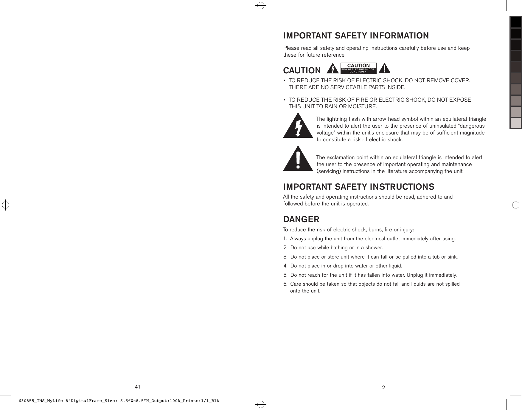 41 2IMPORTANT SAFETY INFORMATIONPlease read all safety and operating instructions carefully before use and keep  these for future reference.CAUTION TO REDUCE THE RISK OF ELECTRIC SHOCK, DO NOT REMOVE COVER.  THERE ARE NO SERVICEABLE PARTS INSIDE.  TO REDUCE THE RISK OF FIRE OR ELECTRIC SHOCK, DO NOT EXPOSE  THIS UNIT TO RAIN OR MOISTURE.The lightning flash with arrow-head symbol within an equilateral triangle is intended to alert the user to the presence of uninsulated “dangerous voltage” within the unit’s enclosure that may be of sufficient magnitude to constitute a risk of electric shock.The exclamation point within an equilateral triangle is intended to alert the user to the presence of important operating and maintenance (servicing) instructions in the literature accompanying the unit.IMPORTANT SAFETY INSTRUCTIONSAll the safety and operating instructions should be read, adhered to and  followed before the unit is operated.DANGERTo reduce the risk of electric shock, burns, fire or injury: Always unplug the unit from the electrical outlet immediately after using.Do not use while bathing or in a shower.Do not place or store unit where it can fall or be pulled into a tub or sink. Do not place in or drop into water or other liquid.Do not reach for the unit if it has fallen into water. Unplug it immediately. Care should be taken so that objects do not fall and liquids are not spilled  onto the unit.••1.2.3.4.5.6.RISK OF ELECTRIC SHOCKD O N O T OP E N630855_INS_MyLife 8&quot;DigitalFrame_Size: 5.5”Wx8.5”H_Output:100%_Prints:1/1_Blk