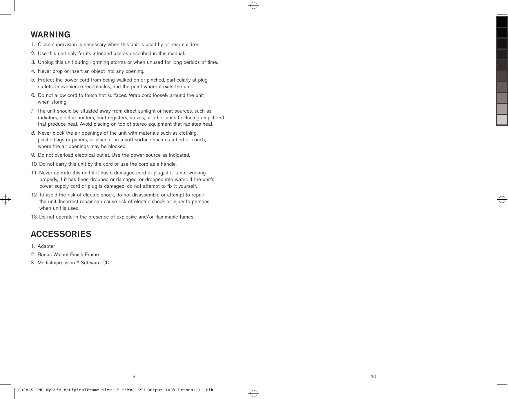 3WARNINGClose supervision is necessary when this unit is used by or near children.Use this unit only for its intended use as described in this manual.Unplug this unit during lightning storms or when unused for long periods of time.Never drop or insert an object into any opening. Protect the power cord from being walked on or pinched, particularly at plug  outlets, convenience receptacles, and the point where it exits the unit. Do not allow cord to touch hot surfaces. Wrap cord loosely around the unit  when storing. The unit should be situated away from direct sunlight or heat sources, such as radiators, electric heaters, heat registers, stoves, or other units (including amplifiers) that produce heat. Avoid placing on top of stereo equipment that radiates heat. Never block the air openings of the unit with materials such as clothing,  plastic bags or papers, or place it on a soft surface such as a bed or couch,  where the air openings may be blocked.  Do not overload electrical outlet. Use the power source as indicated.  Do not carry this unit by the cord or use the cord as a handle.  Never operate this unit if it has a damaged cord or plug, if it is not working  properly, if it has been dropped or damaged, or dropped into water. If the unit’s  power supply cord or plug is damaged, do not attempt to fix it yourself.  To avoid the risk of electric shock, do not disassemble or attempt to repair  the unit. Incorrect repair can cause risk of electric shock or injury to persons  when unit is used. Do not operate in the presence of explosive and/or flammable fumes.1.2.3.4.5.6.7.8.9.10.11.12.13.ACCESSORIESAdapterBonus Walnut Finish FrameMediaImpressionTM Software CD1.2.3.40630855_INS_MyLife 8&quot;DigitalFrame_Size: 5.5”Wx8.5”H_Output:100%_Prints:1/1_Blk