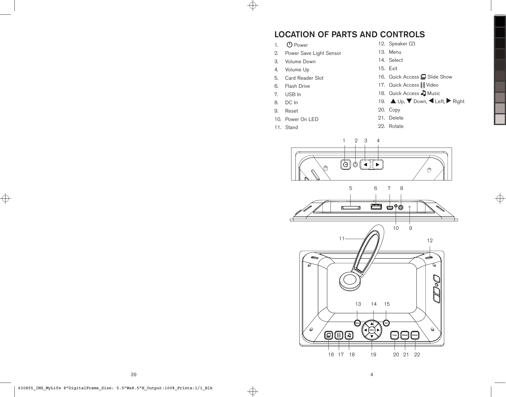 39 4LOCATION OF PARTS AND CONTROLSSelectRotateDeleteCopyExitMenu107654321121514132221201917 18168119     Power   Power Save Light Sensor   Volume Down   Volume Up   Card Reader Slot   Flash Drive   USB In   DC In   Reset   Power On LED   Stand1.2.3.4.5.6.7.8.9.10.11.   Speaker (2)   Menu   Select   Exit  Quick Access   Slide Show   Quick Access   Video   Quick Access   Music     Up,   Down,   Left,   Right  Copy  Delete  Rotate12.13.14.15.16.17.18.19.20.21.22.630855_INS_MyLife 8&quot;DigitalFrame_Size: 5.5”Wx8.5”H_Output:100%_Prints:1/1_Blk