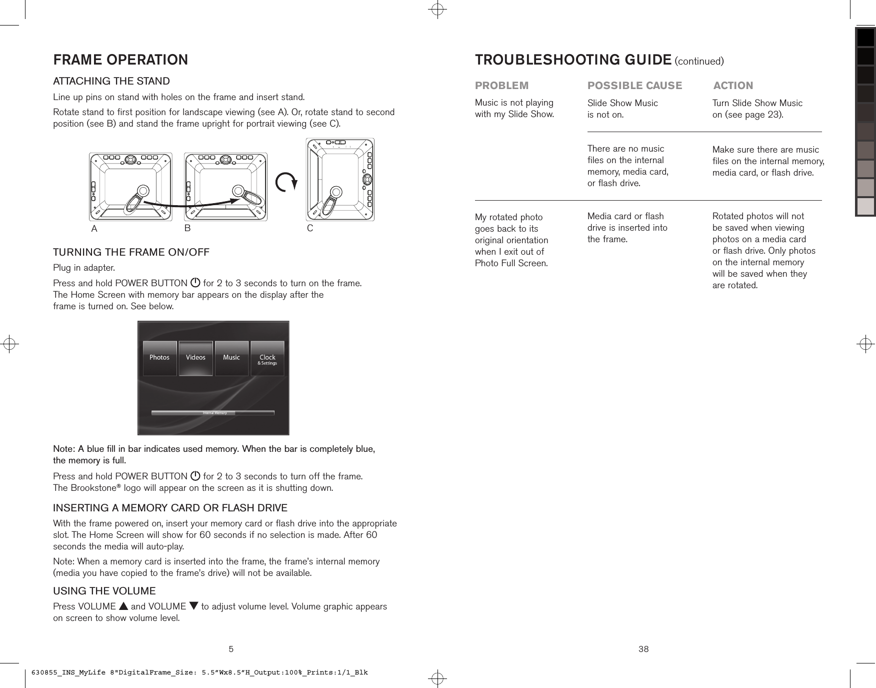 FRAME OPERATIONATTACHING THE STANDLine up pins on stand with holes on the frame and insert stand.Rotate stand to first position for landscape viewing (see A). Or, rotate stand to second position (see B) and stand the frame upright for portrait viewing (see C).TURNING THE FRAME ON/OFFPlug in adapter.Press and hold POWER BUTTON   for 2 to 3 seconds to turn on the frame.  The Home Screen with memory bar appears on the display after the  frame is turned on. See below.Note: A blue fill in bar indicates used memory. When the bar is completely blue,  the memory is full.Press and hold POWER BUTTON   for 2 to 3 seconds to turn off the frame.  The Brookstone® logo will appear on the screen as it is shutting down.INSERTING A MEMORY CARD OR FLASH DRIVEWith the frame powered on, insert your memory card or flash drive into the appropriate slot. The Home Screen will show for 60 seconds if no selection is made. After 60 seconds the media will auto-play.Note: When a memory card is inserted into the frame, the frame’s internal memory (media you have copied to the frame’s drive) will not be available.USING THE VOLUMEPress VOLUME   and VOLUME   to adjust volume level. Volume graphic appears  on screen to show volume level.ACB5 38Media card or flash  drive is inserted into  the frame.Rotated photos will not be saved when viewing photos on a media card  or flash drive. Only photos on the internal memory  will be saved when they are rotated.My rotated photo  goes back to its  original orientation  when I exit out of  Photo Full Screen.Music is not playing with my Slide Show.Slide Show Music  is not on. There are no music  files on the internal memory, media card,  or flash drive.Turn Slide Show Music  on (see page 23).Make sure there are music  files on the internal memory, media card, or flash drive.TROUBLESHOOTING GUIDE (continued)problem  possible cause  action630855_INS_MyLife 8&quot;DigitalFrame_Size: 5.5”Wx8.5”H_Output:100%_Prints:1/1_Blk