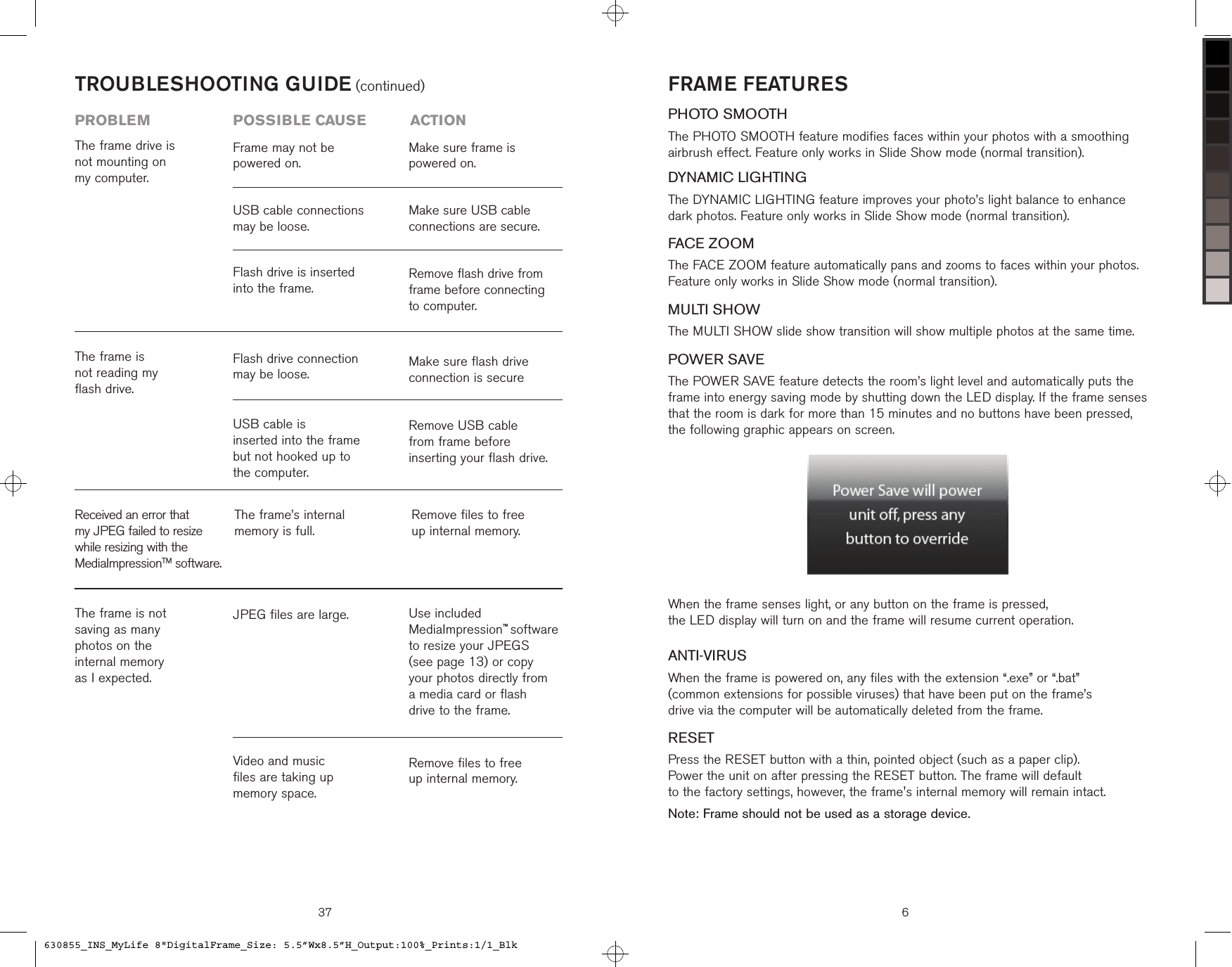 37TROUBLESHOOTING GUIDE (continued)problem  possible cause  actionReceived an error that my JPEG failed to resize while resizing with the MediaImpressionTM software.The frame’s internal  memory is full.Remove files to free  up internal memory.The frame is not  saving as many  photos on the  internal memory  as I expected.JPEG files are large.Remove files to free  up internal memory.Use included MediaImpression™ software to resize your JPEGS  (see page 13) or copy  your photos directly from  a media card or flash  drive to the frame. Video and music  files are taking up  memory space.The frame is  not reading my  flash drive.Remove USB cable  from frame before  inserting your flash drive.Make sure flash drive connection is secureUSB cable is  inserted into the frame but not hooked up to  the computer.Flash drive connection may be loose.The frame drive is not mounting on  my computer.Flash drive is inserted into the frame. USB cable connections may be loose.Frame may not be powered on.Remove flash drive from frame before connecting to computer.Make sure USB cable connections are secure.Make sure frame is  powered on.FRAME FEATURESPHOTO SMOOTHThe PHOTO SMOOTH feature modifies faces within your photos with a smoothing  airbrush effect. Feature only works in Slide Show mode (normal transition).DYNAMIC LIGHTINGThe DYNAMIC LIGHTING feature improves your photo’s light balance to enhance  dark photos. Feature only works in Slide Show mode (normal transition).FACE ZOOMThe FACE ZOOM feature automatically pans and zooms to faces within your photos. Feature only works in Slide Show mode (normal transition).MULTI SHOWThe MULTI SHOW slide show transition will show multiple photos at the same time.POWER SAVEThe POWER SAVE feature detects the room’s light level and automatically puts the frame into energy saving mode by shutting down the LED display. If the frame senses that the room is dark for more than 15 minutes and no buttons have been pressed,  the following graphic appears on screen. When the frame senses light, or any button on the frame is pressed,  the LED display will turn on and the frame will resume current operation.ANTI-VIRUSWhen the frame is powered on, any files with the extension “.exe” or “.bat”  (common extensions for possible viruses) that have been put on the frame’s  drive via the computer will be automatically deleted from the frame.RESETPress the RESET button with a thin, pointed object (such as a paper clip).  Power the unit on after pressing the RESET button. The frame will default  to the factory settings, however, the frame&apos;s internal memory will remain intact.Note: Frame should not be used as a storage device.6630855_INS_MyLife 8&quot;DigitalFrame_Size: 5.5”Wx8.5”H_Output:100%_Prints:1/1_Blk