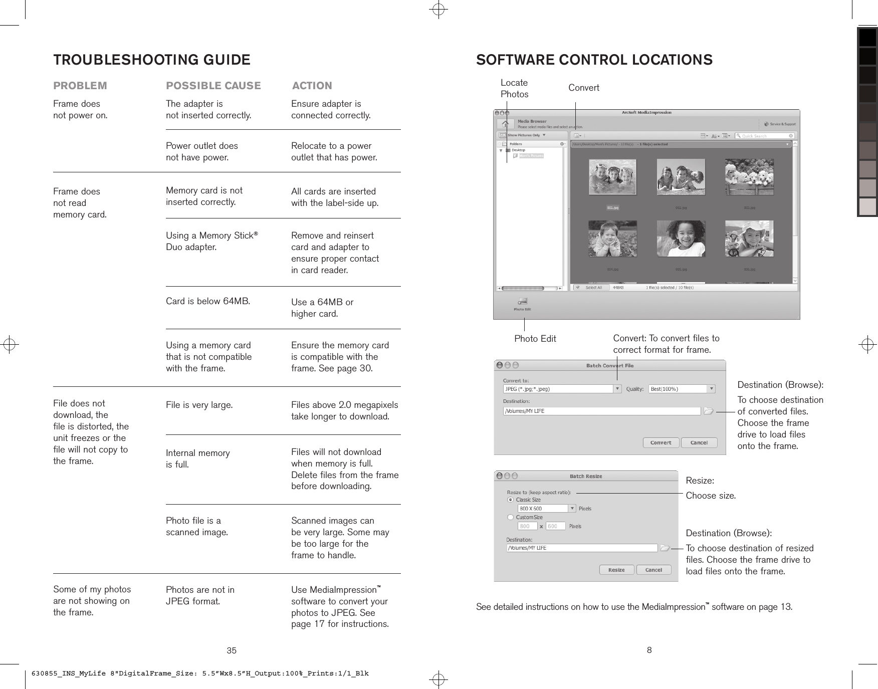 35TROUBLESHOOTING GUIDEFrame does  not power on.The adapter is  not inserted correctly.Power outlet does  not have power.Ensure adapter is  connected correctly.Relocate to a power  outlet that has power.problem  possible cause  actionSome of my photos are not showing on the frame.Photos are not in  JPEG format.Use MediaImpression™ software to convert your photos to JPEG. See  page 17 for instructions.File does not  download, the  file is distorted, the  unit freezes or the  file will not copy to  the frame.Photo file is a  scanned image.Scanned images can  be very large. Some may be too large for the  frame to handle.Internal memory  is full.Files will not download when memory is full. Delete files from the frame before downloading.File is very large. Files above 2.0 megapixels take longer to download. Frame does  not read  memory card. Ensure the memory card is compatible with the frame. See page 30.Using a memory card that is not compatible with the frame.Use a 64MB or  higher card.Card is below 64MB.Remove and reinsert card and adapter to  ensure proper contact  in card reader.All cards are inserted with the label-side up.Using a Memory Stick® Duo adapter.Memory card is not  inserted correctly.ConvertPhoto EditLocate PhotosSOFTWARE CONTROL LOCATIONSSee detailed instructions on how to use the MediaImpression™ software on page 13.8Destination (Browse):To choose destination of converted files. Choose the frame drive to load files onto the frame.Resize:Choose size.Convert: To convert files to correct format for frame.Destination (Browse):To choose destination of resized files. Choose the frame drive to load files onto the frame.630855_INS_MyLife 8&quot;DigitalFrame_Size: 5.5”Wx8.5”H_Output:100%_Prints:1/1_Blk