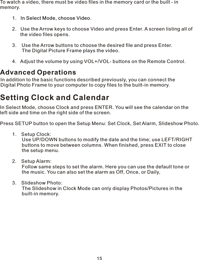 To watch a video, there must be video files in the memory card or the built - in memory.         1.            2.   Use the Arrow keys to choose Video and press Enter.  A  screen listing all of               the video files opens.         3.     Use the Arrow buttons to choose the desired file and press Enter.          The Digital Picture Frame plays the video.     4.   Adjust the volume by using VOL+/VOL- buttons on the Remote Control.In Select Mode, choose Video.Setting Clock and CalendarIn Select Mode, choose Clock and press ENTER. You will see the calendar on the left side and time on the right side of the screen.Press SETUP button to open the Setup Menu: Set Clock, Set Alarm, Slideshow Photo.     1.    Setup Clock:         Use UP/DOWN buttons to modify the date and the time; use LEFT/RIGHT          buttons to move between columns. When finished, press EXIT to close          the setup menu.     2.    Setup Alarm:          Follow same steps to set the alarm. Here you can use the default tone or          the music. You can also set the alarm as Off, Once, or Daily,      3.    Slideshow Photo:         The Slideshow in Clock Mode can only display Photos/Pictures in the          built-in memory.Advanced OperationsIn addition to the basic functions described previously, you can connect the Digital Photo Frame to your computer to copy files to the built-in memory.15