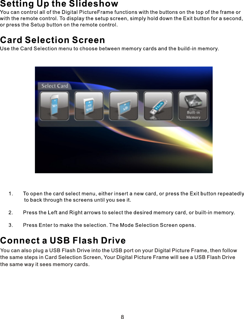 You can also plug a USB Flash Drive into the USB port on your Digital Picture Frame, then followthe same steps in Card Selection Screen, Your Digital Picture Frame will see a USB Flash Drivethe same way it sees memory cards.8