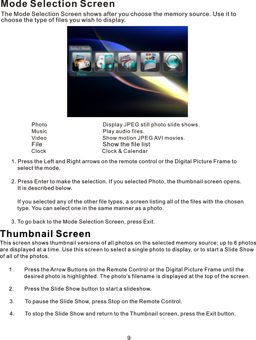 Mode Selection ScreenThe Mode Selection Screen shows after you choose the memory source. Use it to choose the type of files you wish to display.  File                                    Show the file list1. Press the Left and Right arrows on the remote control or the Digital Picture Frame to    select the mode.2. Press Enter to make the selection. If you selected Photo, the thumbnail screen opens.    It is described below.        If you selected any of the other file types, a screen listing all of the files with the chosen    type. You can select one in the same manner as a photo.3. To go back to the Mode Selection Screen, press Exit.93.       To pause the Slide Show, press Stop on the Remote Control.4.       To stop the Slide Show and return to the Thumbnail screen, press the Exit button.