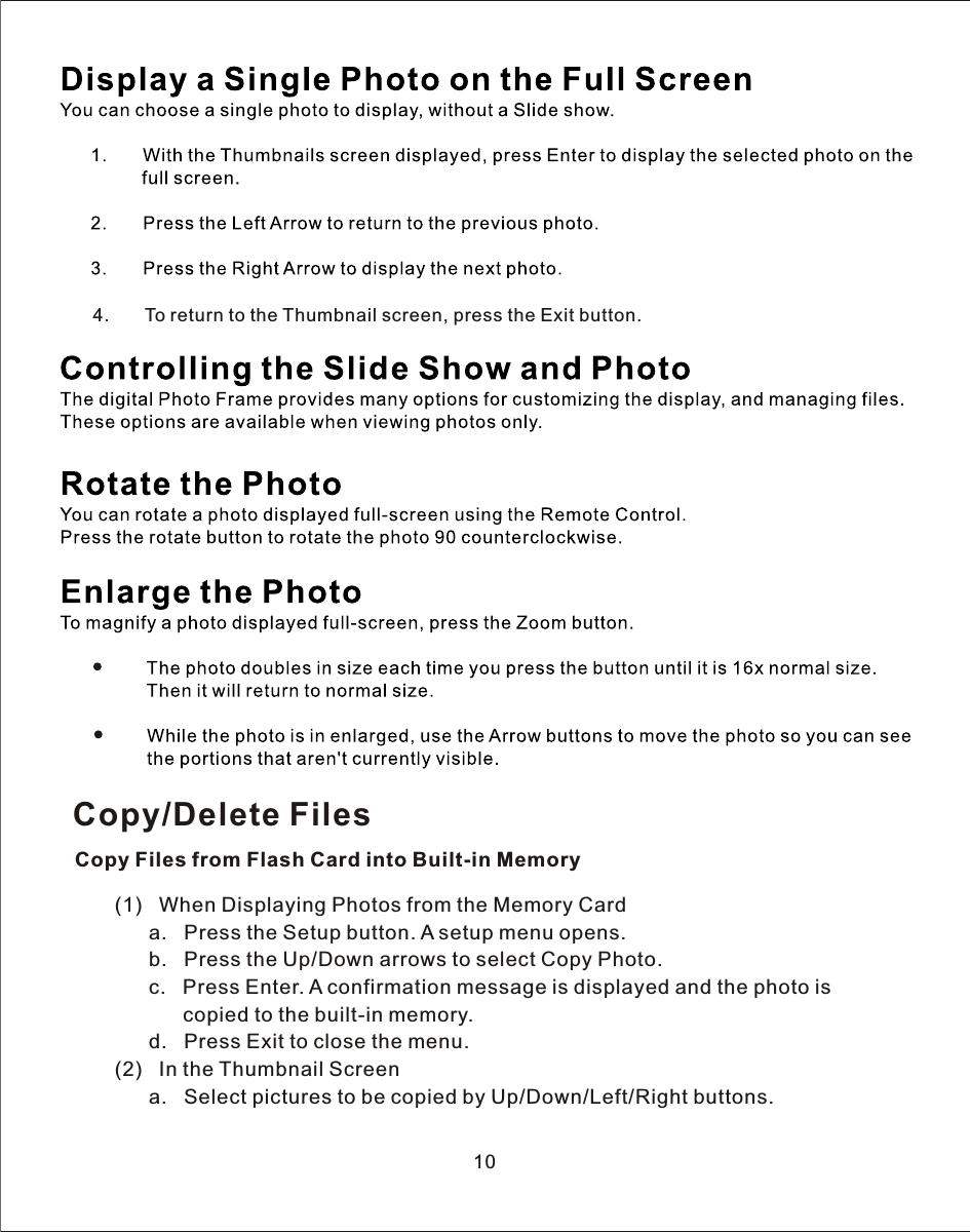 4.       To return to the Thumbnail screen, press the Exit button.10Copy/Delete FilesCopy Files from Flash Card into Built-in Memory       (1)   When Displaying Photos from the Memory Card             a.   Press the Setup button.  A  setup menu opens.             b.   Press the Up/Down arrows to select Copy Photo.             c.   Press Enter.  A  confirmation message is displayed and the photo is                    copied to the built-in memory.             d.   Press Exit to close the menu.       (2)   In the Thumbnail Screen             a.   Select pictures to be copied by Up/Down/Left/Right buttons.            