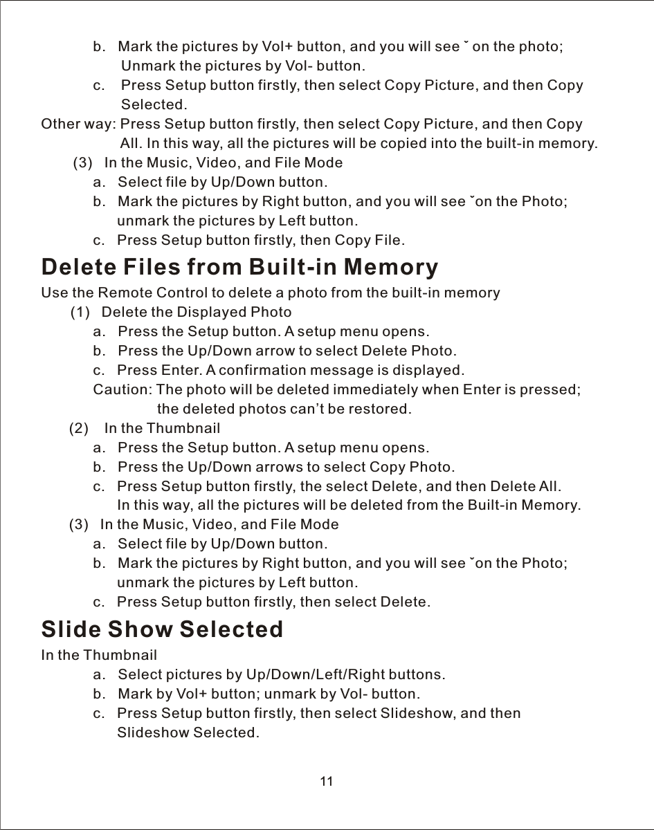 11             b.   Mark the pictures by  Vol+  button, and you will see ˇ on the photo;                     Unmark the pictures by  Vol-  button.             c.    Press Setup button firstly, then select Copy Picture, and then Copy                     Selected.Other way: Press Setup button firstly, then select Copy Picture, and then Copy                     All. In this way, all the pictures will be copied into the built-in memory.        (3)   In the Music, Video, and File Mode             a.   Select file by Up/Down button.             b.   Mark the pictures by Right button, and you will see ˇon the Photo;                    unmark the pictures by Left button.             c.   Press Setup button firstly, then Copy File.Delete Files from Built-in MemoryUse the Remote Control to delete a photo from the built-in memory    (1)   Delete the Displayed Photo             a.   Press the Setup button.  A  setup menu opens.             b.   Press the Up/Down arrow to select Delete Photo.             c.   Press Enter.  A  confirmation message is displayed.             Caution: The photo will be deleted immediately when Enter is pressed;                              the deleted photos can’t be restored.       (2)    In the Thumbnail             a.   Press the Setup button.  A  setup menu opens.             b.   Press the Up/Down arrows to select Copy Photo.             c.   Press Setup button firstly, the select Delete, and then Delete All.                    In this way, all the pictures will be deleted from the Built-in Memory.       (3)   In the Music, Video, and File Mode             a.   Select file by Up/Down button.             b.   Mark the pictures by Right button, and you will see ˇon the Photo;                    unmark the pictures by Left button.             c.   Press Setup button firstly, then select Delete.Slide Show SelectedIn the Thumbnail             a.   Select pictures by Up/Down/Left/Right buttons.             b.   Mark by  Vol+  button; unmark by  Vol-  button.             c.   Press Setup button firstly, then select Slideshow, and then                    Slideshow Selected.
